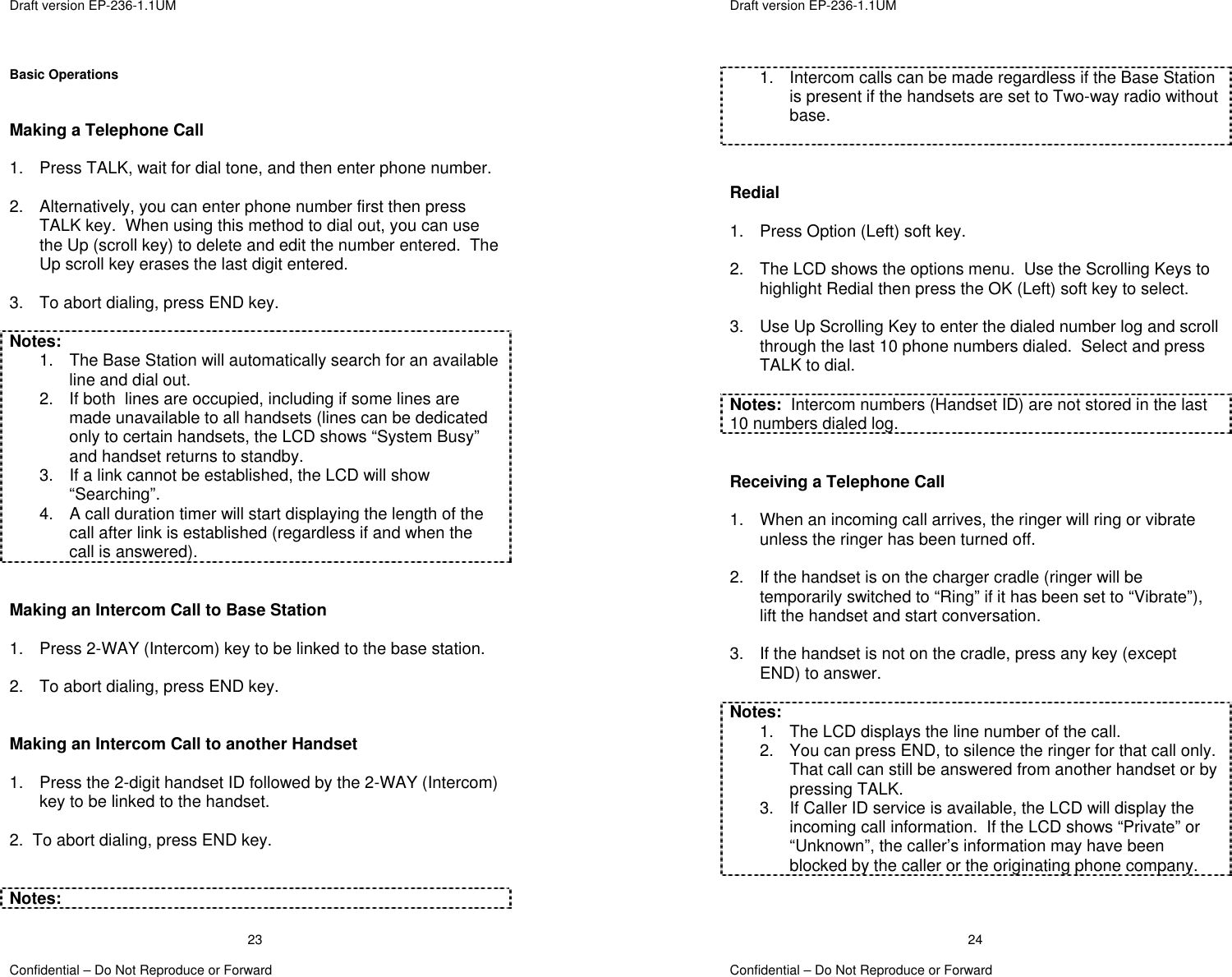  Draft version EP-236-1.1UM   Confidential – Do Not Reproduce or Forward 23Basic Operations   Making a Telephone Call  1.  Press TALK, wait for dial tone, and then enter phone number.  2.  Alternatively, you can enter phone number first then press TALK key.  When using this method to dial out, you can use the Up (scroll key) to delete and edit the number entered.  The Up scroll key erases the last digit entered.    3.  To abort dialing, press END key.  Notes: 1.  The Base Station will automatically search for an available line and dial out. 2.  If both  lines are occupied, including if some lines are made unavailable to all handsets (lines can be dedicated only to certain handsets, the LCD shows “System Busy” and handset returns to standby. 3.  If a link cannot be established, the LCD will show “Searching”. 4.  A call duration timer will start displaying the length of the call after link is established (regardless if and when the call is answered).   Making an Intercom Call to Base Station  1.  Press 2-WAY (Intercom) key to be linked to the base station.  2.  To abort dialing, press END key.   Making an Intercom Call to another Handset  1.  Press the 2-digit handset ID followed by the 2-WAY (Intercom) key to be linked to the handset.  2.  To abort dialing, press END key.   Notes:  Draft version EP-236-1.1UM   Confidential – Do Not Reproduce or Forward 241.  Intercom calls can be made regardless if the Base Station is present if the handsets are set to Two-way radio without base.    Redial  1.  Press Option (Left) soft key.  2.  The LCD shows the options menu.  Use the Scrolling Keys to highlight Redial then press the OK (Left) soft key to select.  3.  Use Up Scrolling Key to enter the dialed number log and scroll through the last 10 phone numbers dialed.  Select and press TALK to dial.  Notes:  Intercom numbers (Handset ID) are not stored in the last 10 numbers dialed log.   Receiving a Telephone Call  1.  When an incoming call arrives, the ringer will ring or vibrate unless the ringer has been turned off.  2.  If the handset is on the charger cradle (ringer will be temporarily switched to “Ring” if it has been set to “Vibrate”), lift the handset and start conversation.  3.  If the handset is not on the cradle, press any key (except END) to answer.  Notes: 1.  The LCD displays the line number of the call. 2.  You can press END, to silence the ringer for that call only.  That call can still be answered from another handset or by pressing TALK. 3.  If Caller ID service is available, the LCD will display the incoming call information.  If the LCD shows “Private” or “Unknown”, the caller’s information may have been blocked by the caller or the originating phone company.   