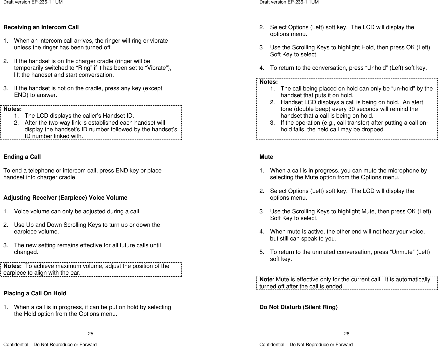  Draft version EP-236-1.1UM   Confidential – Do Not Reproduce or Forward 25Receiving an Intercom Call  1.  When an intercom call arrives, the ringer will ring or vibrate unless the ringer has been turned off.  2.  If the handset is on the charger cradle (ringer will be temporarily switched to “Ring” if it has been set to “Vibrate”), lift the handset and start conversation.  3.  If the handset is not on the cradle, press any key (except END) to answer.  Notes: 1.  The LCD displays the caller’s Handset ID. 2.  After the two-way link is established each handset will display the handset’s ID number followed by the handset’s ID number linked with.   Ending a Call  To end a telephone or intercom call, press END key or place handset into charger cradle.   Adjusting Receiver (Earpiece) Voice Volume  1.  Voice volume can only be adjusted during a call.  2.  Use Up and Down Scrolling Keys to turn up or down the earpiece volume.  3.  The new setting remains effective for all future calls until changed.  Notes:  To achieve maximum volume, adjust the position of the earpiece to align with the ear.   Placing a Call On Hold  1.  When a call is in progress, it can be put on hold by selecting the Hold option from the Options menu.   Draft version EP-236-1.1UM   Confidential – Do Not Reproduce or Forward 262.  Select Options (Left) soft key.  The LCD will display the options menu.  3.  Use the Scrolling Keys to highlight Hold, then press OK (Left) Soft Key to select.    4.  To return to the conversation, press “Unhold” (Left) soft key.  Notes: 1.  The call being placed on hold can only be “un-hold” by the handset that puts it on hold. 2.  Handset LCD displays a call is being on hold.  An alert tone (double beep) every 30 seconds will remind the handset that a call is being on hold. 3.  If the operation (e.g., call transfer) after putting a call on-hold fails, the held call may be dropped.    Mute  1.  When a call is in progress, you can mute the microphone by selecting the Mute option from the Options menu.  2.  Select Options (Left) soft key.  The LCD will display the options menu.  3.  Use the Scrolling Keys to highlight Mute, then press OK (Left) Soft Key to select.    4.  When mute is active, the other end will not hear your voice, but still can speak to you.  5.  To return to the unmuted conversation, press “Unmute” (Left) soft key.   Note: Mute is effective only for the current call.  It is automatically turned off after the call is ended.   Do Not Disturb (Silent Ring)  