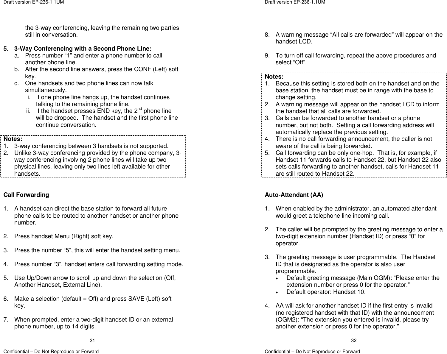  Draft version EP-236-1.1UM   Confidential – Do Not Reproduce or Forward 31the 3-way conferencing, leaving the remaining two parties still in conversation.  5.  3-Way Conferencing with a Second Phone Line: a.  Press number “1” and enter a phone number to call another phone line. b.  After the second line answers, press the CONF (Left) soft key. c.  One handsets and two phone lines can now talk simultaneously.   i.  If one phone line hangs up, the handset continues talking to the remaining phone line. ii.  If the handset presses END key, the 2nd phone line will be dropped.  The handset and the first phone line continue conversation.  Notes: 1.  3-way conferencing between 3 handsets is not supported. 2.  Unlike 3-way conferencing provided by the phone company, 3-way conferencing involving 2 phone lines will take up two physical lines, leaving only two lines left available for other handsets.   Call Forwarding  1.  A handset can direct the base station to forward all future phone calls to be routed to another handset or another phone number.  2.  Press handset Menu (Right) soft key.  3.  Press the number “5”, this will enter the handset setting menu.  4.  Press number “3”, handset enters call forwarding setting mode.  5.  Use Up/Down arrow to scroll up and down the selection (Off, Another Handset, External Line).  6.  Make a selection (default = Off) and press SAVE (Left) soft key.  7.  When prompted, enter a two-digit handset ID or an external phone number, up to 14 digits.  Draft version EP-236-1.1UM   Confidential – Do Not Reproduce or Forward 32 8.  A warning message “All calls are forwarded” will appear on the handset LCD.  9.  To turn off call forwarding, repeat the above procedures and select “Off”.  Notes: 1.  Because this setting is stored both on the handset and on the base station, the handset must be in range with the base to change setting. 2. A warning message will appear on the handset LCD to inform the handset that all calls are forwarded. 3.  Calls can be forwarded to another handset or a phone number, but not both.  Setting a call forwarding address will automatically replace the previous setting. 4.  There is no call forwarding announcement, the caller is not aware of the call is being forwarded. 5.  Call forwarding can be only one-hop.  That is, for example, if Handset 11 forwards calls to Handset 22, but Handset 22 also sets calls forwarding to another handset, calls for Handset 11 are still routed to Handset 22.   Auto-Attendant (AA)  1.  When enabled by the administrator, an automated attendant would greet a telephone line incoming call.  2.  The caller will be prompted by the greeting message to enter a two-digit extension number (Handset ID) or press “0” for operator.  3.  The greeting message is user programmable.  The Handset ID that is designated as the operator is also user programmable. •  Default greeting message (Main OGM): “Please enter the extension number or press 0 for the operator.” •  Default operator: Handset 10.  4.  AA will ask for another handset ID if the first entry is invalid (no registered handset with that ID) with the announcement (OGM2): “The extension you entered is invalid, please try another extension or press 0 for the operator.” 