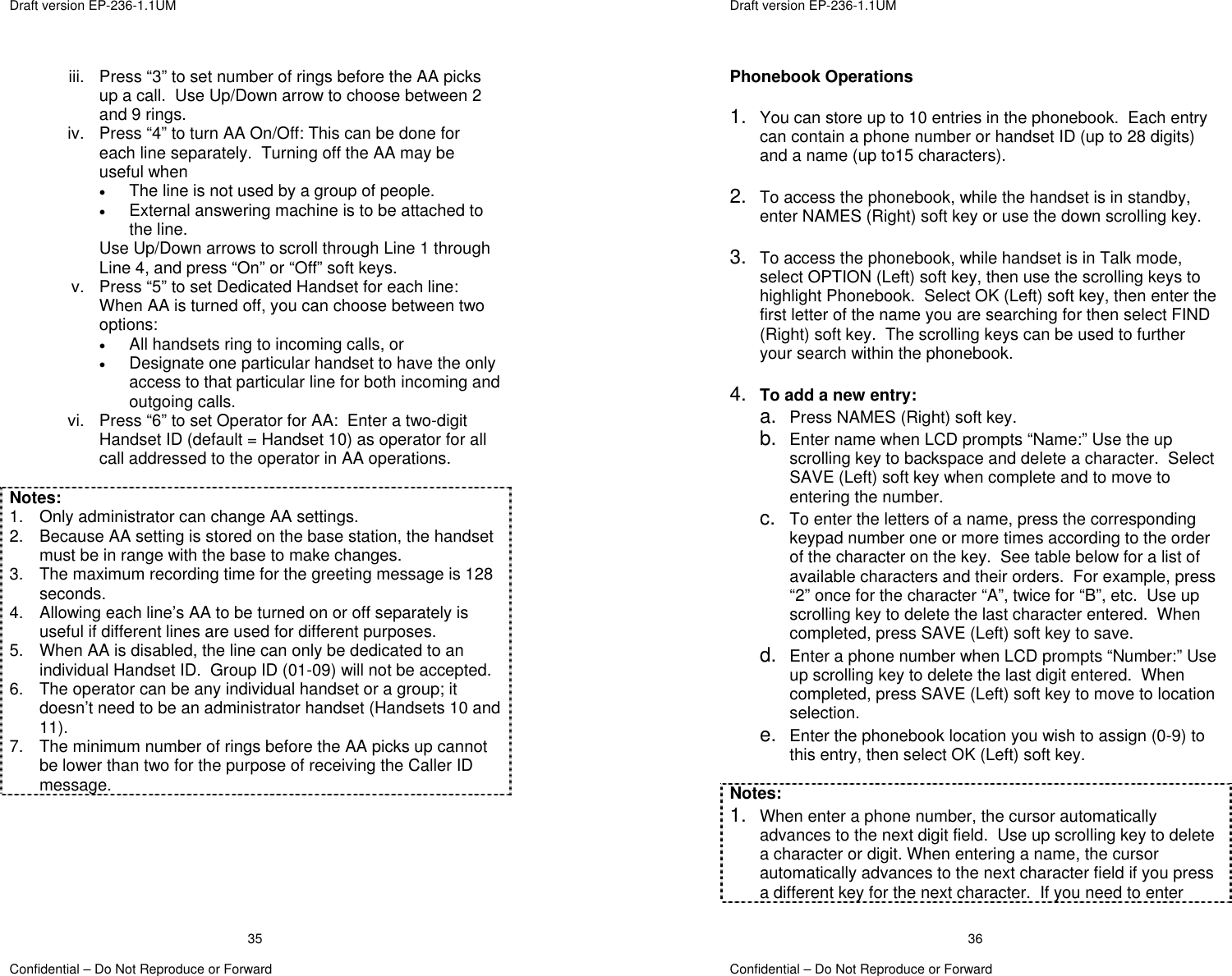  Draft version EP-236-1.1UM   Confidential – Do Not Reproduce or Forward 35iii.  Press “3” to set number of rings before the AA picks up a call.  Use Up/Down arrow to choose between 2 and 9 rings. iv.  Press “4” to turn AA On/Off: This can be done for each line separately.  Turning off the AA may be useful when  •  The line is not used by a group of people. •  External answering machine is to be attached to the line. Use Up/Down arrows to scroll through Line 1 through Line 4, and press “On” or “Off” soft keys. v.  Press “5” to set Dedicated Handset for each line:  When AA is turned off, you can choose between two options: •  All handsets ring to incoming calls, or  •  Designate one particular handset to have the only access to that particular line for both incoming and outgoing calls. vi.  Press “6” to set Operator for AA:  Enter a two-digit Handset ID (default = Handset 10) as operator for all call addressed to the operator in AA operations.  Notes: 1.  Only administrator can change AA settings. 2.  Because AA setting is stored on the base station, the handset must be in range with the base to make changes. 3.  The maximum recording time for the greeting message is 128 seconds. 4.  Allowing each line’s AA to be turned on or off separately is useful if different lines are used for different purposes. 5.  When AA is disabled, the line can only be dedicated to an individual Handset ID.  Group ID (01-09) will not be accepted. 6.  The operator can be any individual handset or a group; it doesn’t need to be an administrator handset (Handsets 10 and 11). 7.  The minimum number of rings before the AA picks up cannot be lower than two for the purpose of receiving the Caller ID message.       Draft version EP-236-1.1UM   Confidential – Do Not Reproduce or Forward 36Phonebook Operations  1.  You can store up to 10 entries in the phonebook.  Each entry can contain a phone number or handset ID (up to 28 digits) and a name (up to15 characters).  2.  To access the phonebook, while the handset is in standby, enter NAMES (Right) soft key or use the down scrolling key.  3.  To access the phonebook, while handset is in Talk mode, select OPTION (Left) soft key, then use the scrolling keys to highlight Phonebook.  Select OK (Left) soft key, then enter the first letter of the name you are searching for then select FIND (Right) soft key.  The scrolling keys can be used to further your search within the phonebook.  4.  To add a new entry: a.  Press NAMES (Right) soft key. b.  Enter name when LCD prompts “Name:” Use the up scrolling key to backspace and delete a character.  Select SAVE (Left) soft key when complete and to move to entering the number. c.  To enter the letters of a name, press the corresponding keypad number one or more times according to the order of the character on the key.  See table below for a list of available characters and their orders.  For example, press “2” once for the character “A”, twice for “B”, etc.  Use up scrolling key to delete the last character entered.  When completed, press SAVE (Left) soft key to save. d.  Enter a phone number when LCD prompts “Number:” Use up scrolling key to delete the last digit entered.  When completed, press SAVE (Left) soft key to move to location selection. e.  Enter the phonebook location you wish to assign (0-9) to this entry, then select OK (Left) soft key.  Notes: 1.  When enter a phone number, the cursor automatically advances to the next digit field.  Use up scrolling key to delete a character or digit. When entering a name, the cursor automatically advances to the next character field if you press a different key for the next character.  If you need to enter 