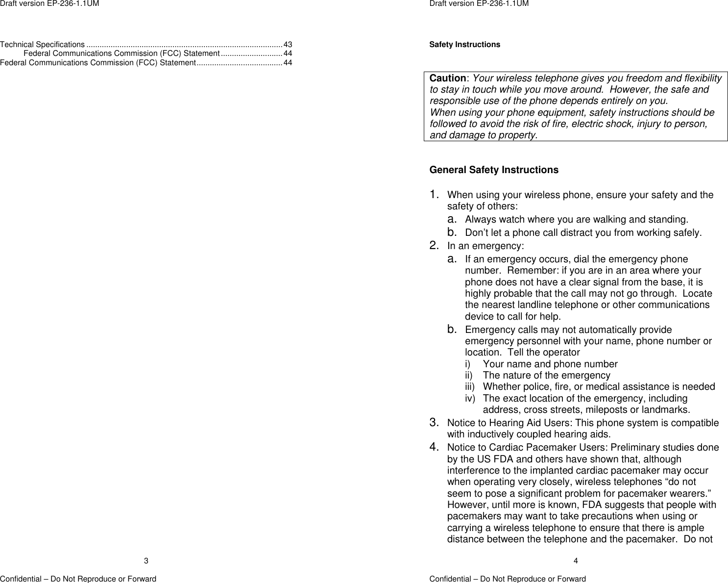  Draft version EP-236-1.1UM   Confidential – Do Not Reproduce or Forward 3Technical Specifications .........................................................................................43 Federal Communications Commission (FCC) Statement............................44 Federal Communications Commission (FCC) Statement.......................................44   Draft version EP-236-1.1UM   Confidential – Do Not Reproduce or Forward 4Safety Instructions   Caution: Your wireless telephone gives you freedom and flexibility to stay in touch while you move around.  However, the safe and responsible use of the phone depends entirely on you. When using your phone equipment, safety instructions should be followed to avoid the risk of fire, electric shock, injury to person, and damage to property.   General Safety Instructions  1.  When using your wireless phone, ensure your safety and the safety of others: a.  Always watch where you are walking and standing. b.  Don’t let a phone call distract you from working safely. 2.  In an emergency: a.  If an emergency occurs, dial the emergency phone number.  Remember: if you are in an area where your phone does not have a clear signal from the base, it is highly probable that the call may not go through.  Locate the nearest landline telephone or other communications device to call for help. b.  Emergency calls may not automatically provide emergency personnel with your name, phone number or location.  Tell the operator  i)  Your name and phone number ii)  The nature of the emergency iii)  Whether police, fire, or medical assistance is needed iv)  The exact location of the emergency, including address, cross streets, mileposts or landmarks. 3.  Notice to Hearing Aid Users: This phone system is compatible with inductively coupled hearing aids. 4.  Notice to Cardiac Pacemaker Users: Preliminary studies done by the US FDA and others have shown that, although interference to the implanted cardiac pacemaker may occur when operating very closely, wireless telephones “do not seem to pose a significant problem for pacemaker wearers.” However, until more is known, FDA suggests that people with pacemakers may want to take precautions when using or carrying a wireless telephone to ensure that there is ample distance between the telephone and the pacemaker.  Do not 