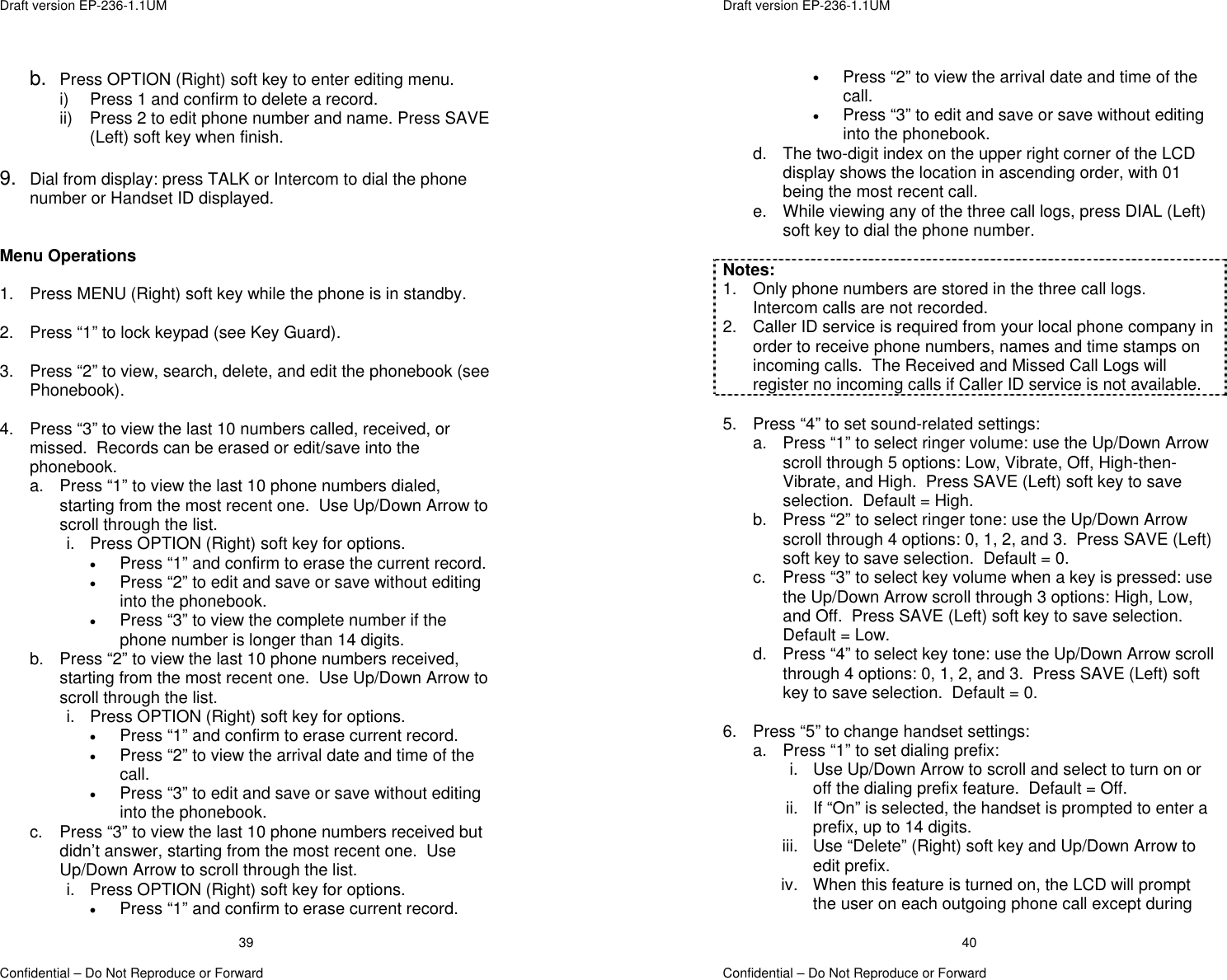  Draft version EP-236-1.1UM   Confidential – Do Not Reproduce or Forward 39b.  Press OPTION (Right) soft key to enter editing menu. i)  Press 1 and confirm to delete a record. ii)  Press 2 to edit phone number and name. Press SAVE (Left) soft key when finish.  9.  Dial from display: press TALK or Intercom to dial the phone number or Handset ID displayed.   Menu Operations  1.  Press MENU (Right) soft key while the phone is in standby.  2.  Press “1” to lock keypad (see Key Guard).  3.  Press “2” to view, search, delete, and edit the phonebook (see Phonebook).  4.  Press “3” to view the last 10 numbers called, received, or missed.  Records can be erased or edit/save into the phonebook. a.  Press “1” to view the last 10 phone numbers dialed, starting from the most recent one.  Use Up/Down Arrow to scroll through the list. i.  Press OPTION (Right) soft key for options. •  Press “1” and confirm to erase the current record. •  Press “2” to edit and save or save without editing into the phonebook. •  Press “3” to view the complete number if the phone number is longer than 14 digits. b.  Press “2” to view the last 10 phone numbers received, starting from the most recent one.  Use Up/Down Arrow to scroll through the list. i.  Press OPTION (Right) soft key for options. •  Press “1” and confirm to erase current record. •  Press “2” to view the arrival date and time of the call. •  Press “3” to edit and save or save without editing into the phonebook. c.  Press “3” to view the last 10 phone numbers received but didn’t answer, starting from the most recent one.  Use Up/Down Arrow to scroll through the list. i.  Press OPTION (Right) soft key for options. •  Press “1” and confirm to erase current record.  Draft version EP-236-1.1UM   Confidential – Do Not Reproduce or Forward 40•  Press “2” to view the arrival date and time of the call. •  Press “3” to edit and save or save without editing into the phonebook. d.  The two-digit index on the upper right corner of the LCD display shows the location in ascending order, with 01 being the most recent call. e.  While viewing any of the three call logs, press DIAL (Left) soft key to dial the phone number.  Notes: 1.  Only phone numbers are stored in the three call logs.  Intercom calls are not recorded. 2.  Caller ID service is required from your local phone company in order to receive phone numbers, names and time stamps on incoming calls.  The Received and Missed Call Logs will register no incoming calls if Caller ID service is not available.  5.  Press “4” to set sound-related settings: a.  Press “1” to select ringer volume: use the Up/Down Arrow scroll through 5 options: Low, Vibrate, Off, High-then-Vibrate, and High.  Press SAVE (Left) soft key to save selection.  Default = High. b.  Press “2” to select ringer tone: use the Up/Down Arrow scroll through 4 options: 0, 1, 2, and 3.  Press SAVE (Left) soft key to save selection.  Default = 0. c.  Press “3” to select key volume when a key is pressed: use the Up/Down Arrow scroll through 3 options: High, Low, and Off.  Press SAVE (Left) soft key to save selection.  Default = Low.   d.  Press “4” to select key tone: use the Up/Down Arrow scroll through 4 options: 0, 1, 2, and 3.  Press SAVE (Left) soft key to save selection.  Default = 0.  6.  Press “5” to change handset settings: a.  Press “1” to set dialing prefix:  i.  Use Up/Down Arrow to scroll and select to turn on or off the dialing prefix feature.  Default = Off. ii.  If “On” is selected, the handset is prompted to enter a prefix, up to 14 digits.   iii.  Use “Delete” (Right) soft key and Up/Down Arrow to edit prefix. iv.  When this feature is turned on, the LCD will prompt the user on each outgoing phone call except during 