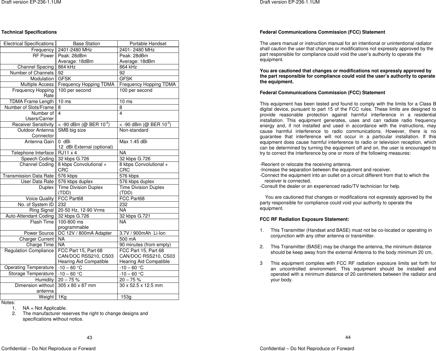 Draft version EP-236-1.1UM   Confidential – Do Not Reproduce or Forward 43 Technical Specifications  Electrical Specifications Base Station  Portable Handset Frequency 2401-2480 MHz  2401- 2480 MHz RF Power Peak: 28dBm Average: 18dBm  Peak: 28dBm Average: 18dBm Channel Spacing  864 kHz  864 kHz Number of Channels 92  92 Modulation GFSK GFSK Multiple Access Frequency Hopping TDMA Frequency Hopping TDMAFrequency Hopping Rate 100 per second  100 per second TDMA Frame Length 10 ms  10 ms Number of Slots/Frame 8  8 Number of Users/Carrier 4 4 Receiver Sensitivity &lt; -90 dBm (@ BER 10-2)  &lt; -90 dBm (@ BER 10-2) Outdoor Antenna Connector SMB big size  Non-standard Antenna Gain 0  dBi 12  dBi External (optional) Max 1.45 dBi  Telephone Interface  RJ11 x 4  NA Speech Coding 32 kbps G.726  32 kbps G.726 Channel Coding 8 kbps Convolutional + CRC  8 kbps Convolutional + CRC Transmission Data Rate 576 kbps  576 kbps User Data Rate 576 kbps duplex  576 kbps duplex Duplex Time Division Duplex (TDD)  Time Division Duplex (TDD) Voice Quality FCC Part68  FCC Part68  No. of System ID 232  232 Ring Signal 20-50 Hz, 12-90 Vrms  NA Auto-Attendant Coding 32 kbps G.726  32 kbps G.721 Flash Time 100-800 ms programmable  NA Power Source DC 12V / 800mA Adapter  3.7V / 900mAh  Li-Ion Charger Current  NA  500 mA Charge Time  NA  90 minutes (from empty) Regulation Compliance FCC Part 15, Part 68 CAN/DOC RSS210, CS03Hearing Aid Compatible FCC Part 15, Part 68 CAN/DOC RSS210, CS03Hearing Aid Compatible Operating Temperature -10 – 60 °C  -10 – 60 °C Storage Temperature -10 – 60 °C  -10 – 60 °C Humidity 20 – 75 %  20 – 75 % Dimension without antenna 305 x 80 x 87 mm  30 x 52.5 x 12.5 mm  Weight 1Kg  153g Notes: 1.  NA = Not Applicable. 2.  The manufacturer reserves the right to change designs and specifications without notice.   Draft version EP-236-1.1UM   Confidential – Do Not Reproduce or Forward 44 Federal Communications Commission (FCC) Statement  The users manual or instruction manual for an intentional or unintentional radiator shall caution the user that changes or modifications not expressly approved by the part responsible for compliance could void the user’s authority to operate the equipment.  You are cautioned that changes or modifications not expressly approved by the part responsible for compliance could void the user’s authority to operate the equipment.  Federal Communications Commission (FCC) Statement  This equipment has been tested and found to comply with the limits for a Class B digital device, pursuant to part 15 of the FCC rules. These limits are designed to provide reasonable protection against harmful interference in a residential installation. This equipment generates, uses and can radiate radio frequency energy and, if not installed and used in accordance with the instructions, may cause harmful interference to radio communications. However, there is no guarantee that interference will not occur in a particular installation. If this equipment does cause harmful interference to radio or television reception, which can be determined by turning the equipment off and on, the user is encouraged to try to correct the interference by one or more of the following measures:  -Reorient or relocate the receiving antenna. -Increase the separation between the equipment and receiver. -Connect the equipment into an outlet on a circuit different from that to which the receiver is connected. -Consult the dealer or an experienced radio/TV technician for help.  You are cautioned that changes or modifications not expressly approved by the party responsible for compliance could void your authority to operate the equipment.  FCC RF Radiation Exposure Statement:  1.  This Transmitter (Handset and BASE) must not be co-located or operating in conjunction with any other antenna or transmitter.   2.  This Transmitter (BASE) may be change the antenna, the minimum distance should be keep away from the external Antenna to the body minimum 20 cm,   3  This equipment complies with FCC RF radiation exposure limits set forth for an uncontrolled environment. This equipment should be installed and operated with a minimum distance of 20 centimeters between the radiator and your body.   
