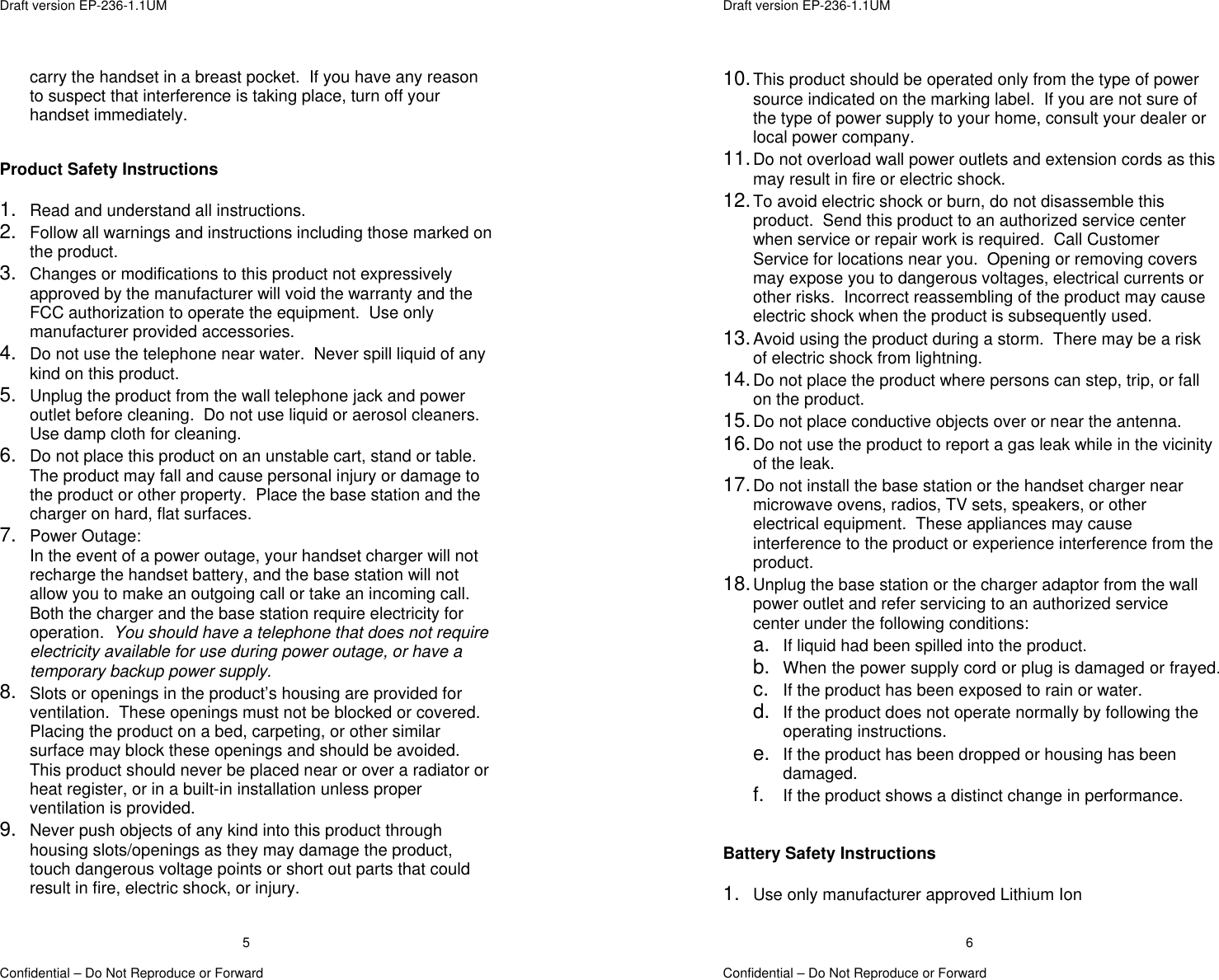  Draft version EP-236-1.1UM   Confidential – Do Not Reproduce or Forward 5carry the handset in a breast pocket.  If you have any reason to suspect that interference is taking place, turn off your handset immediately.   Product Safety Instructions  1.  Read and understand all instructions. 2.  Follow all warnings and instructions including those marked on the product. 3.  Changes or modifications to this product not expressively approved by the manufacturer will void the warranty and the FCC authorization to operate the equipment.  Use only manufacturer provided accessories. 4.  Do not use the telephone near water.  Never spill liquid of any kind on this product. 5.  Unplug the product from the wall telephone jack and power outlet before cleaning.  Do not use liquid or aerosol cleaners.  Use damp cloth for cleaning. 6.  Do not place this product on an unstable cart, stand or table.  The product may fall and cause personal injury or damage to the product or other property.  Place the base station and the charger on hard, flat surfaces. 7.  Power Outage: In the event of a power outage, your handset charger will not recharge the handset battery, and the base station will not allow you to make an outgoing call or take an incoming call.  Both the charger and the base station require electricity for operation.  You should have a telephone that does not require electricity available for use during power outage, or have a temporary backup power supply. 8.  Slots or openings in the product’s housing are provided for ventilation.  These openings must not be blocked or covered.  Placing the product on a bed, carpeting, or other similar surface may block these openings and should be avoided.  This product should never be placed near or over a radiator or heat register, or in a built-in installation unless proper ventilation is provided. 9.  Never push objects of any kind into this product through housing slots/openings as they may damage the product, touch dangerous voltage points or short out parts that could result in fire, electric shock, or injury.    Draft version EP-236-1.1UM   Confidential – Do Not Reproduce or Forward 610. This product should be operated only from the type of power source indicated on the marking label.  If you are not sure of the type of power supply to your home, consult your dealer or local power company. 11. Do not overload wall power outlets and extension cords as this may result in fire or electric shock. 12. To avoid electric shock or burn, do not disassemble this product.  Send this product to an authorized service center when service or repair work is required.  Call Customer Service for locations near you.  Opening or removing covers may expose you to dangerous voltages, electrical currents or other risks.  Incorrect reassembling of the product may cause electric shock when the product is subsequently used. 13. Avoid using the product during a storm.  There may be a risk of electric shock from lightning. 14. Do not place the product where persons can step, trip, or fall on the product. 15. Do not place conductive objects over or near the antenna. 16. Do not use the product to report a gas leak while in the vicinity of the leak. 17. Do not install the base station or the handset charger near microwave ovens, radios, TV sets, speakers, or other electrical equipment.  These appliances may cause interference to the product or experience interference from the product. 18. Unplug the base station or the charger adaptor from the wall power outlet and refer servicing to an authorized service center under the following conditions: a.  If liquid had been spilled into the product. b.  When the power supply cord or plug is damaged or frayed. c.  If the product has been exposed to rain or water. d.  If the product does not operate normally by following the operating instructions. e.  If the product has been dropped or housing has been damaged. f.  If the product shows a distinct change in performance.   Battery Safety Instructions  1.  Use only manufacturer approved Lithium Ion  