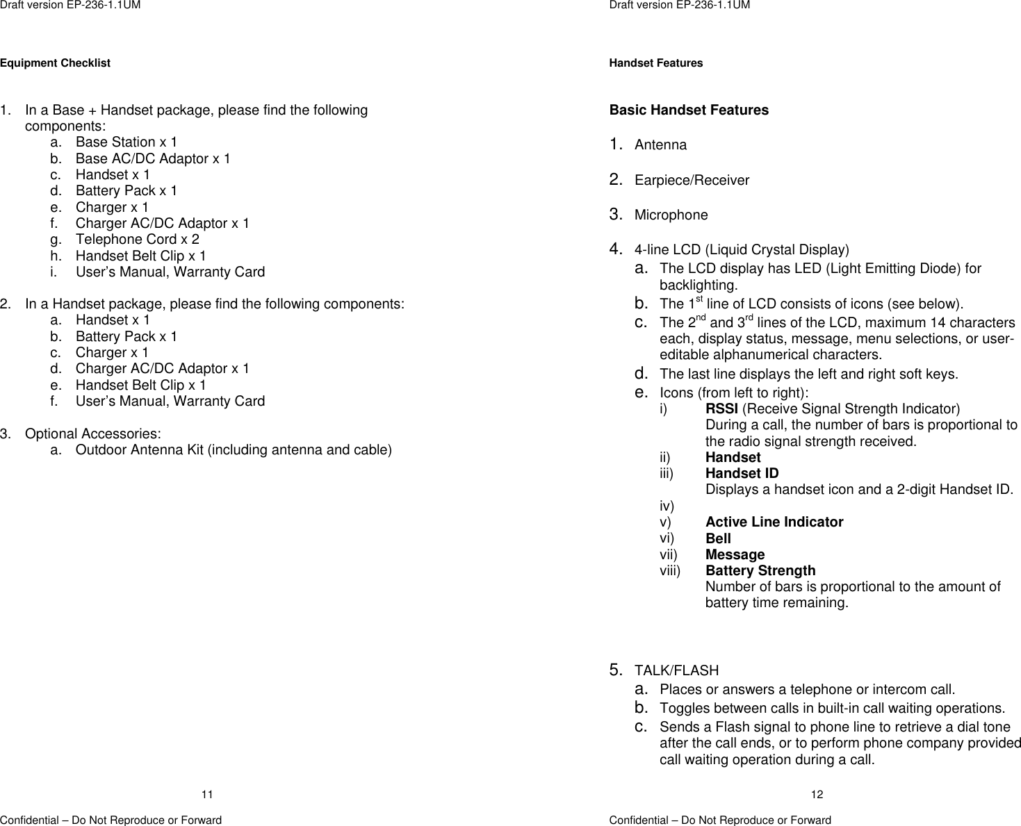  Draft version EP-236-1.1UM   Confidential – Do Not Reproduce or Forward 11Equipment Checklist   1.  In a Base + Handset package, please find the following components: a.  Base Station x 1 b.  Base AC/DC Adaptor x 1 c. Handset x 1 d.  Battery Pack x 1 e. Charger x 1 f.  Charger AC/DC Adaptor x 1 g.  Telephone Cord x 2 h.  Handset Belt Clip x 1 i.  User’s Manual, Warranty Card  2.  In a Handset package, please find the following components: a. Handset x 1 b.  Battery Pack x 1 c. Charger x 1 d.  Charger AC/DC Adaptor x 1 e.  Handset Belt Clip x 1 f.  User’s Manual, Warranty Card  3. Optional Accessories: a.  Outdoor Antenna Kit (including antenna and cable)   Draft version EP-236-1.1UM   Confidential – Do Not Reproduce or Forward 12Handset Features   Basic Handset Features  1.  Antenna  2.  Earpiece/Receiver  3.  Microphone  4.  4-line LCD (Liquid Crystal Display) a.  The LCD display has LED (Light Emitting Diode) for backlighting. b.  The 1st line of LCD consists of icons (see below). c.  The 2nd and 3rd lines of the LCD, maximum 14 characters each, display status, message, menu selections, or user-editable alphanumerical characters. d.  The last line displays the left and right soft keys. e.  Icons (from left to right): i)  RSSI (Receive Signal Strength Indicator) During a call, the number of bars is proportional to the radio signal strength received. ii)  Handset  iii)  Handset ID  Displays a handset icon and a 2-digit Handset ID. iv)   v)  Active Line Indicator vi)  Bell vii)  Message viii)  Battery Strength  Number of bars is proportional to the amount of battery time remaining.    5.  TALK/FLASH a.  Places or answers a telephone or intercom call. b.  Toggles between calls in built-in call waiting operations. c.  Sends a Flash signal to phone line to retrieve a dial tone after the call ends, or to perform phone company provided call waiting operation during a call. 