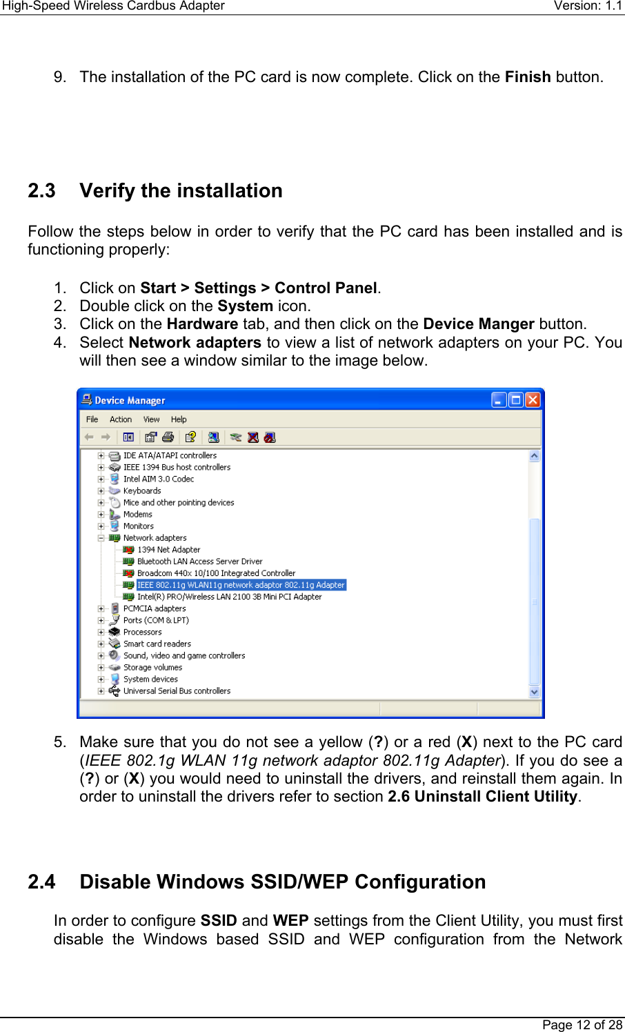 High-Speed Wireless Cardbus Adapter Version: 1.1Page 12 of 289.  The installation of the PC card is now complete. Click on the Finish button.2.3  Verify the installationFollow the steps below in order to verify that the PC card has been installed and isfunctioning properly:1. Click on Start &gt; Settings &gt; Control Panel.2.  Double click on the System icon.3.  Click on the Hardware tab, and then click on the Device Manger button.4. Select Network adapters to view a list of network adapters on your PC. Youwill then see a window similar to the image below.5.  Make sure that you do not see a yellow (?) or a red (X) next to the PC card(IEEE 802.1g WLAN 11g network adaptor 802.11g Adapter). If you do see a(?) or (X) you would need to uninstall the drivers, and reinstall them again. Inorder to uninstall the drivers refer to section 2.6 Uninstall Client Utility.2.4  Disable Windows SSID/WEP ConfigurationIn order to configure SSID and WEP settings from the Client Utility, you must firstdisable the Windows based SSID and WEP configuration from the Network