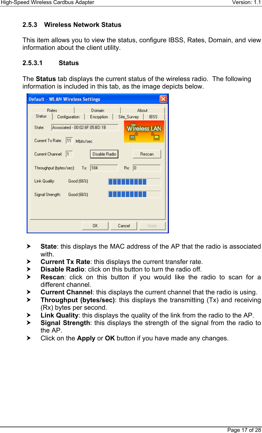 High-Speed Wireless Cardbus Adapter Version: 1.1Page 17 of 282.5.3  Wireless Network StatusThis item allows you to view the status, configure IBSS, Rates, Domain, and viewinformation about the client utility.2.5.3.1    StatusThe Status tab displays the current status of the wireless radio.  The followinginformation is included in this tab, as the image depicts below.h State: this displays the MAC address of the AP that the radio is associatedwith.h Current Tx Rate: this displays the current transfer rate.h Disable Radio: click on this button to turn the radio off.h Rescan: click on this button if you would like the radio to scan for adifferent channel.h Current Channel: this displays the current channel that the radio is using.h Throughput (bytes/sec): this displays the transmitting (Tx) and receiving(Rx) bytes per second.h Link Quality: this displays the quality of the link from the radio to the AP.h Signal Strength: this displays the strength of the signal from the radio tothe AP.h  Click on the Apply or OK button if you have made any changes.