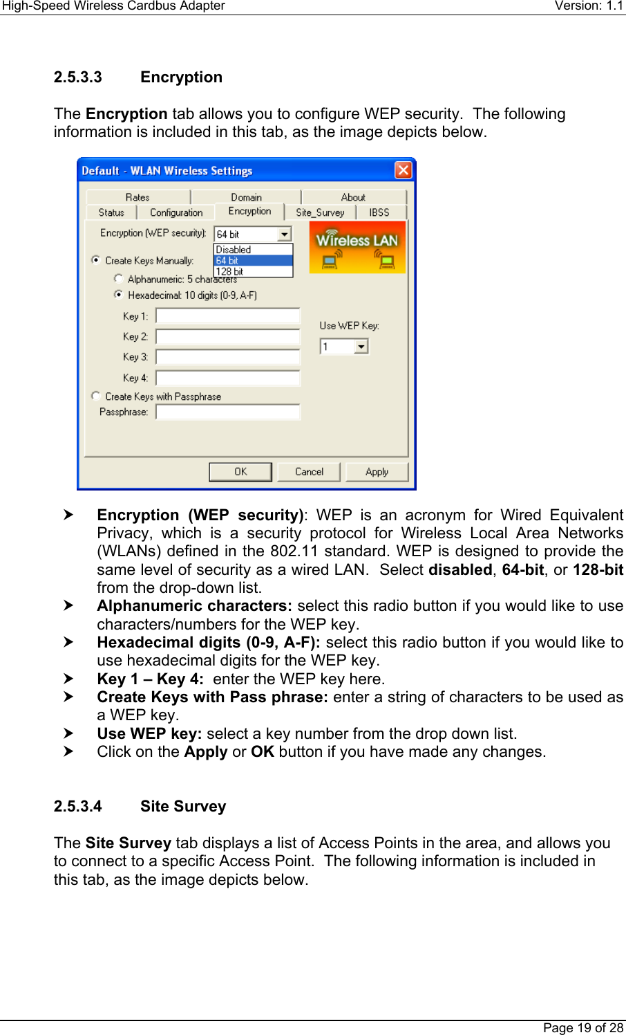 High-Speed Wireless Cardbus Adapter Version: 1.1Page 19 of 282.5.3.3    EncryptionThe Encryption tab allows you to configure WEP security.  The followinginformation is included in this tab, as the image depicts below.h Encryption (WEP security): WEP is an acronym for Wired EquivalentPrivacy, which is a security protocol for Wireless Local Area Networks(WLANs) defined in the 802.11 standard. WEP is designed to provide thesame level of security as a wired LAN.  Select disabled, 64-bit, or 128-bitfrom the drop-down list.h Alphanumeric characters: select this radio button if you would like to usecharacters/numbers for the WEP key.h Hexadecimal digits (0-9, A-F): select this radio button if you would like touse hexadecimal digits for the WEP key.h Key 1 – Key 4:  enter the WEP key here.h Create Keys with Pass phrase: enter a string of characters to be used asa WEP key.h Use WEP key: select a key number from the drop down list.h  Click on the Apply or OK button if you have made any changes.2.5.3.4    Site SurveyThe Site Survey tab displays a list of Access Points in the area, and allows youto connect to a specific Access Point.  The following information is included inthis tab, as the image depicts below.