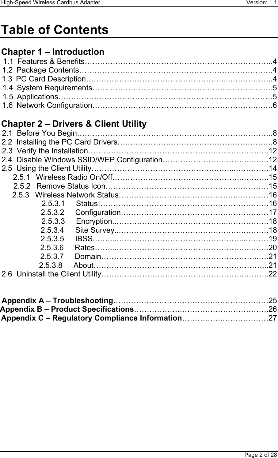 High-Speed Wireless Cardbus Adapter Version: 1.1Page 2 of 28Table of ContentsChapter 1 – Introduction1.1  Features &amp; Benefits………………………………………………………………..41.2 Package Contents………………………………………………………………….41.3  PC Card Description………………………………………………...……………..41.4 System Requirements…………………………………………….……………….51.5 Applications…………………………………………………………………………51.6 Network Configuration……………………………………………………….…….6Chapter 2 – Drivers &amp; Client Utility2.1  Before You Begin…………………………………………………………………..82.2  Installing the PC Card Drivers…………………………………………………….82.3  Verify the Installation………………………………………………………….….122.4  Disable Windows SSID/WEP Configuration……………………………..…….122.5  Using the Client Utility………………………………………………...………….142.5.1  Wireless Radio On/Off…………….……………………………..………..152.5.2  Remove Status Icon…………………………………………….…………152.5.3  Wireless Network Status……….……………………………….…………162.5.3.1 Status………………………………………………………….162.5.3.2 Configuration……………………………………………….…172.5.3.3 Encryption..……………………………………..…………….182.5.3.4 Site Survey..………………………………………….……….182.5.3.5 IBSS.……...…………………………………………...………192.5.3.6 Rates……...……………………………………………..…….202.5.3.7 Domain……………………………………………………..….212.5.3.8 About…………………………………………………………...212.6  Uninstall the Client Utility……………………………………………….………..22Appendix A – Troubleshooting………………………………….…………………25Appendix B – Product Specifications……………….…………………………….26Appendix C – Regulatory Compliance Information…………….………………27