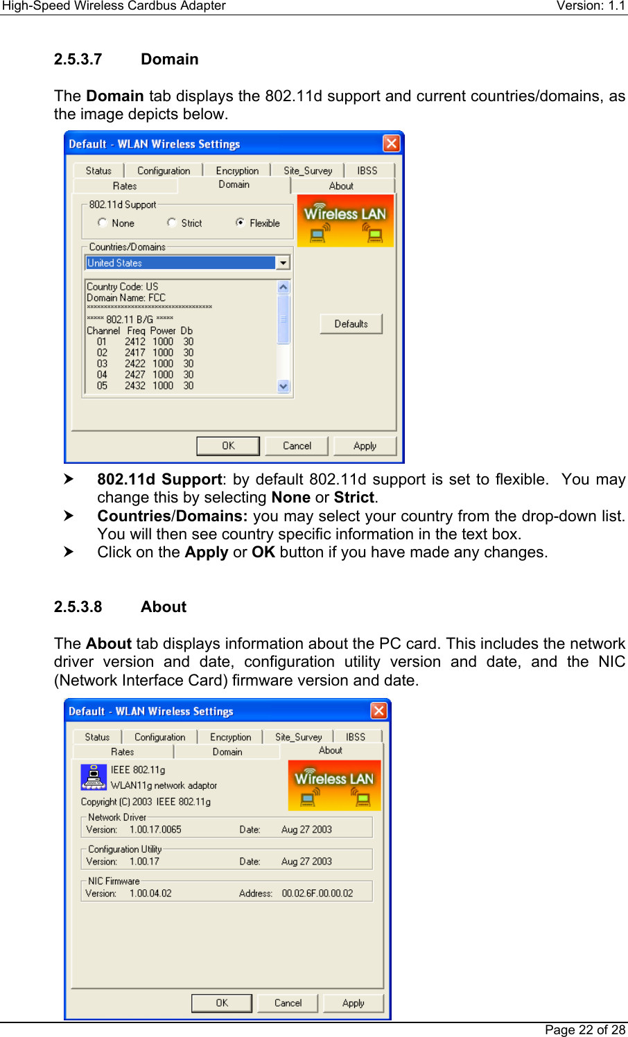 High-Speed Wireless Cardbus Adapter Version: 1.1Page 22 of 282.5.3.7    DomainThe Domain tab displays the 802.11d support and current countries/domains, asthe image depicts below.h 802.11d Support: by default 802.11d support is set to flexible.  You maychange this by selecting None or Strict.h Countries/Domains: you may select your country from the drop-down list.You will then see country specific information in the text box.h  Click on the Apply or OK button if you have made any changes.2.5.3.8    AboutThe About tab displays information about the PC card. This includes the networkdriver version and date, configuration utility version and date, and the NIC(Network Interface Card) firmware version and date.