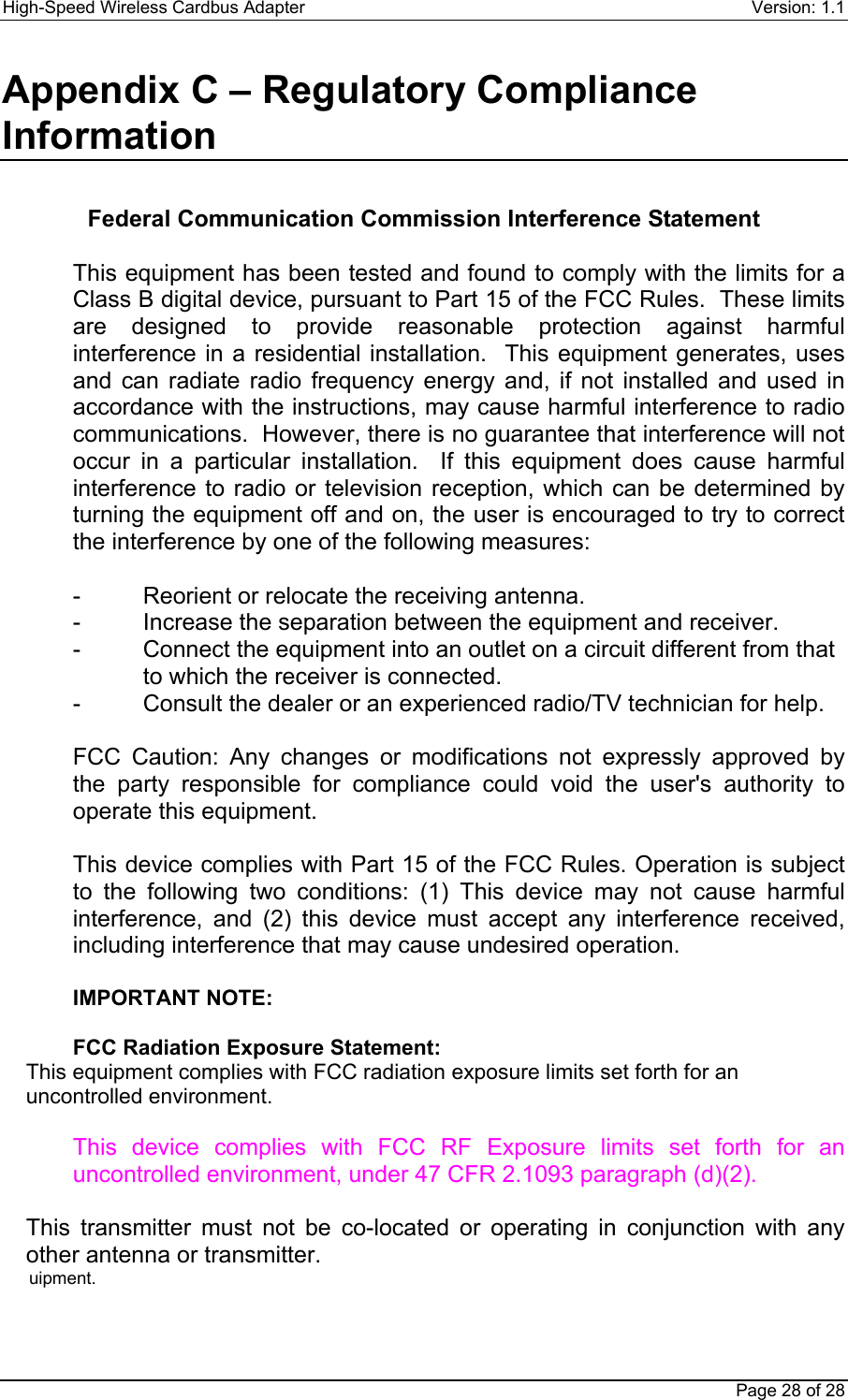 High-Speed Wireless Cardbus Adapter Version: 1.1Page 28 of 28Appendix C – Regulatory ComplianceInformation Federal Communication Commission Interference Statement  This equipment has been tested and found to comply with the limits for aClass B digital device, pursuant to Part 15 of the FCC Rules.  These limitsare designed to provide reasonable protection against harmfulinterference in a residential installation.  This equipment generates, usesand can radiate radio frequency energy and, if not installed and used inaccordance with the instructions, may cause harmful interference to radiocommunications.  However, there is no guarantee that interference will notoccur in a particular installation.  If this equipment does cause harmfulinterference to radio or television reception, which can be determined byturning the equipment off and on, the user is encouraged to try to correctthe interference by one of the following measures:  - Reorient or relocate the receiving antenna. - Increase the separation between the equipment and receiver. - Connect the equipment into an outlet on a circuit different from that to which the receiver is connected. - Consult the dealer or an experienced radio/TV technician for help.  FCC Caution: Any changes or modifications not expressly approved bythe party responsible for compliance could void the user&apos;s authority tooperate this equipment.  This device complies with Part 15 of the FCC Rules. Operation is subjectto the following two conditions: (1) This device may not cause harmfulinterference, and (2) this device must accept any interference received,including interference that may cause undesired operation.  IMPORTANT NOTE:  FCC Radiation Exposure Statement:This equipment complies with FCC radiation exposure limits set forth for anuncontrolled environment. This device complies with FCC RF Exposure limits set forth for anuncontrolled environment, under 47 CFR 2.1093 paragraph (d)(2).  This transmitter must not be co-located or operating in conjunction with anyother antenna or transmitter.uipment.