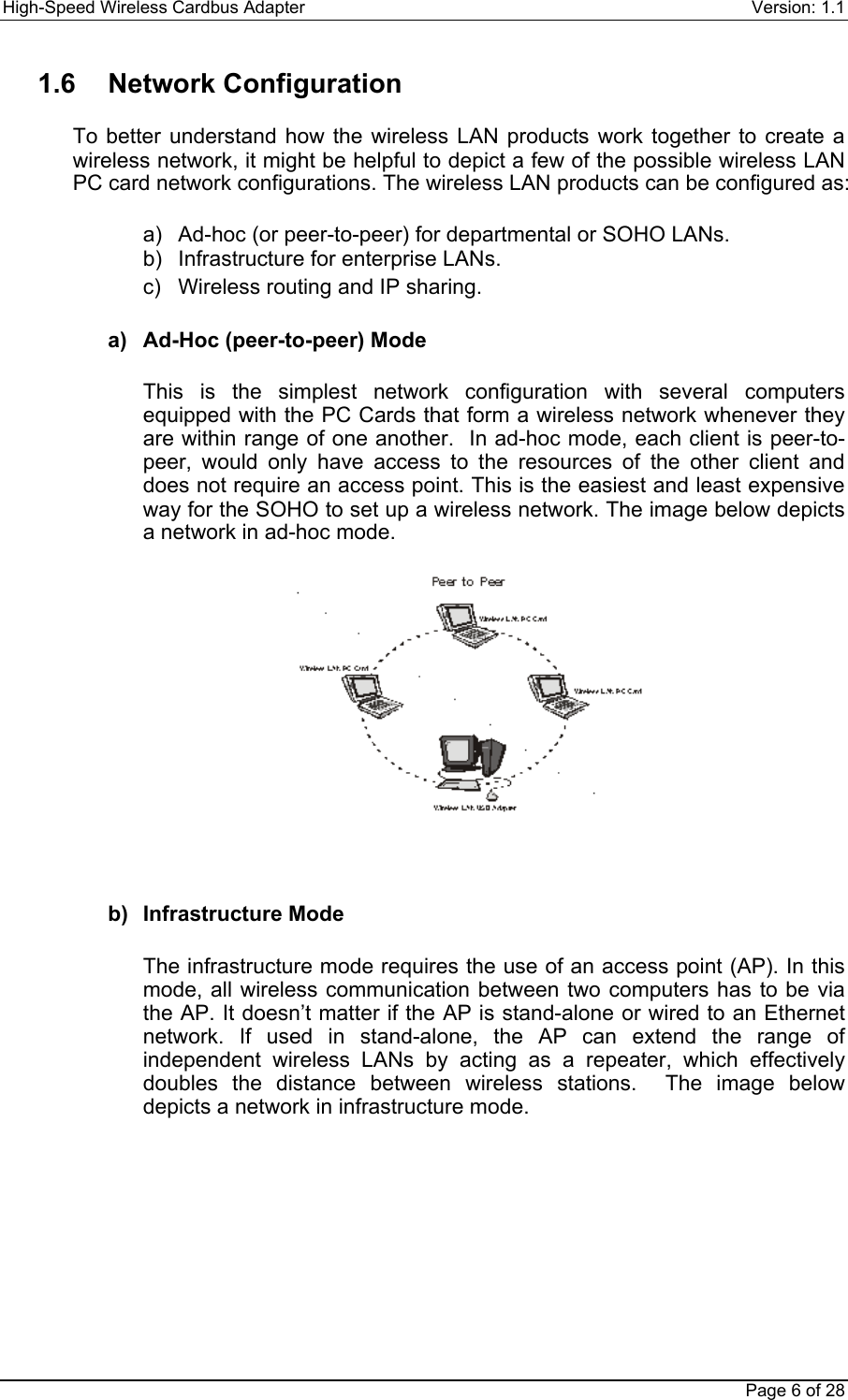 High-Speed Wireless Cardbus Adapter Version: 1.1Page 6 of 281.6 Network ConfigurationTo better understand how the wireless LAN products work together to create awireless network, it might be helpful to depict a few of the possible wireless LANPC card network configurations. The wireless LAN products can be configured as:a)  Ad-hoc (or peer-to-peer) for departmental or SOHO LANs.b)  Infrastructure for enterprise LANs.c)  Wireless routing and IP sharing.a)  Ad-Hoc (peer-to-peer) ModeThis is the simplest network configuration with several computersequipped with the PC Cards that form a wireless network whenever theyare within range of one another.  In ad-hoc mode, each client is peer-to-peer, would only have access to the resources of the other client anddoes not require an access point. This is the easiest and least expensiveway for the SOHO to set up a wireless network. The image below depictsa network in ad-hoc mode.b) Infrastructure ModeThe infrastructure mode requires the use of an access point (AP). In thismode, all wireless communication between two computers has to be viathe AP. It doesn’t matter if the AP is stand-alone or wired to an Ethernetnetwork. If used in stand-alone, the AP can extend the range ofindependent wireless LANs by acting as a repeater, which effectivelydoubles the distance between wireless stations.  The image belowdepicts a network in infrastructure mode.