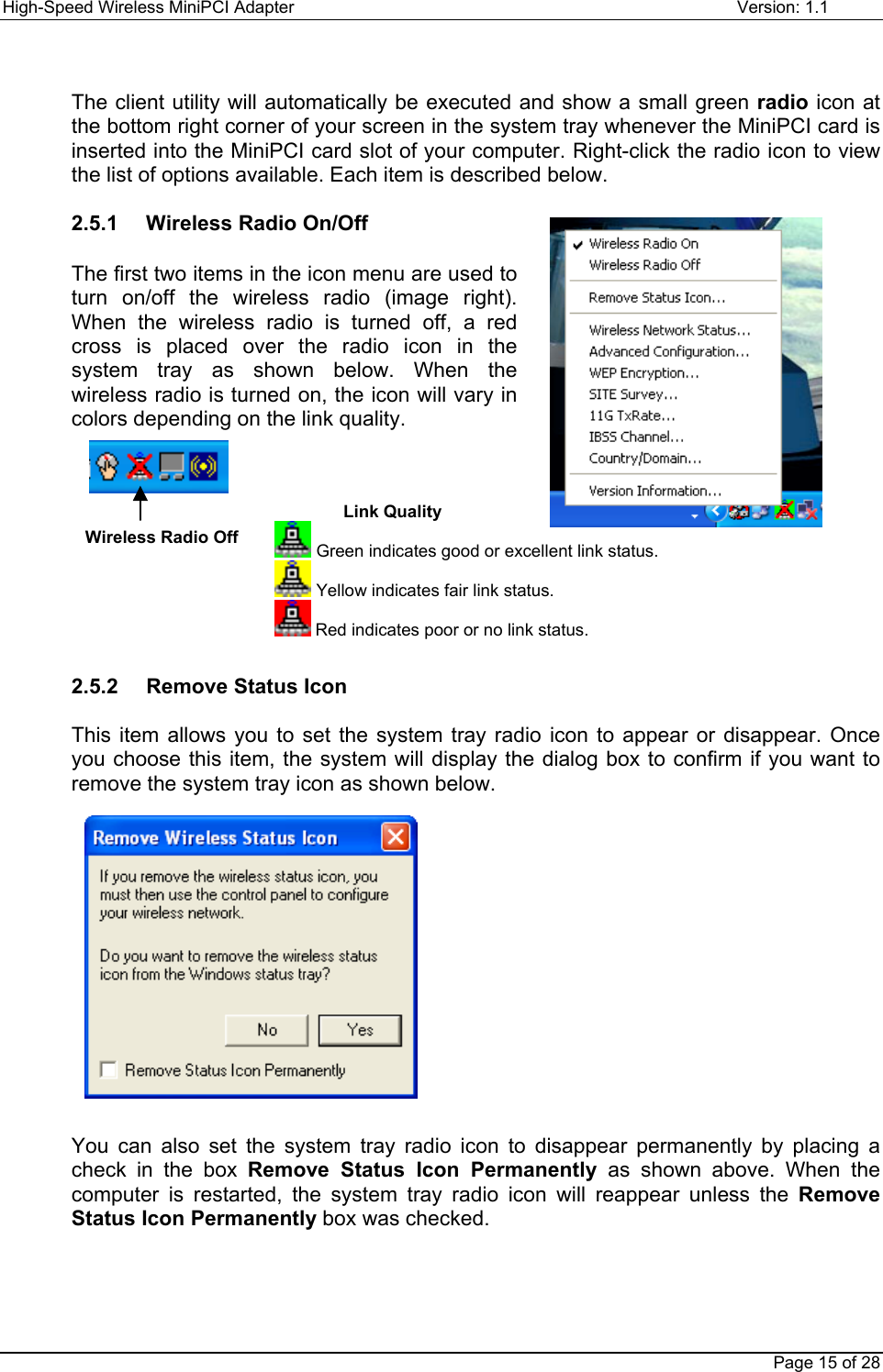 High-Speed Wireless MiniPCI Adapter Version: 1.1Page 15 of 28The client utility will automatically be executed and show a small green radio icon atthe bottom right corner of your screen in the system tray whenever the MiniPCI card isinserted into the MiniPCI card slot of your computer. Right-click the radio icon to viewthe list of options available. Each item is described below.2.5.1   Wireless Radio On/OffThe first two items in the icon menu are used toturn on/off the wireless radio (image right).When the wireless radio is turned off, a redcross is placed over the radio icon in thesystem tray as shown below. When thewireless radio is turned on, the icon will vary incolors depending on the link quality.2.5.2   Remove Status IconThis item allows you to set the system tray radio icon to appear or disappear. Onceyou choose this item, the system will display the dialog box to confirm if you want toremove the system tray icon as shown below.You can also set the system tray radio icon to disappear permanently by placing acheck in the box Remove Status Icon Permanently as shown above. When thecomputer is restarted, the system tray radio icon will reappear unless the RemoveStatus Icon Permanently box was checked.Link Quality Green indicates good or excellent link status. Yellow indicates fair link status. Red indicates poor or no link status.Wireless Radio Off