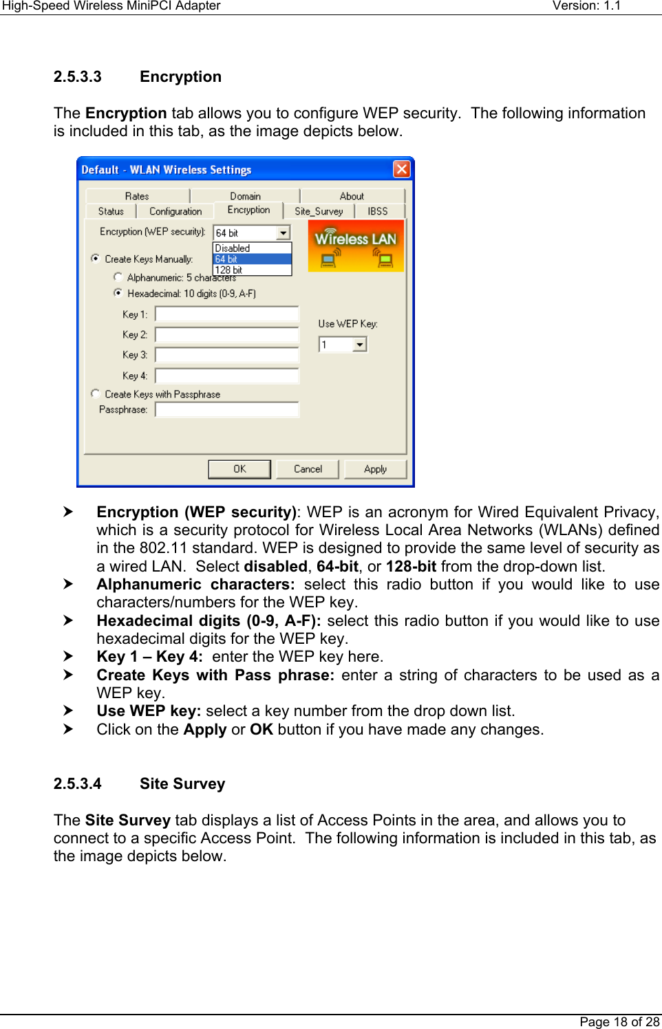High-Speed Wireless MiniPCI Adapter Version: 1.1Page 18 of 282.5.3.3    EncryptionThe Encryption tab allows you to configure WEP security.  The following informationis included in this tab, as the image depicts below.h Encryption (WEP security): WEP is an acronym for Wired Equivalent Privacy,which is a security protocol for Wireless Local Area Networks (WLANs) definedin the 802.11 standard. WEP is designed to provide the same level of security asa wired LAN.  Select disabled, 64-bit, or 128-bit from the drop-down list.h Alphanumeric characters: select this radio button if you would like to usecharacters/numbers for the WEP key.h Hexadecimal digits (0-9, A-F): select this radio button if you would like to usehexadecimal digits for the WEP key.h Key 1 – Key 4:  enter the WEP key here.h Create Keys with Pass phrase: enter a string of characters to be used as aWEP key.h Use WEP key: select a key number from the drop down list.h  Click on the Apply or OK button if you have made any changes.2.5.3.4    Site SurveyThe Site Survey tab displays a list of Access Points in the area, and allows you toconnect to a specific Access Point.  The following information is included in this tab, asthe image depicts below.