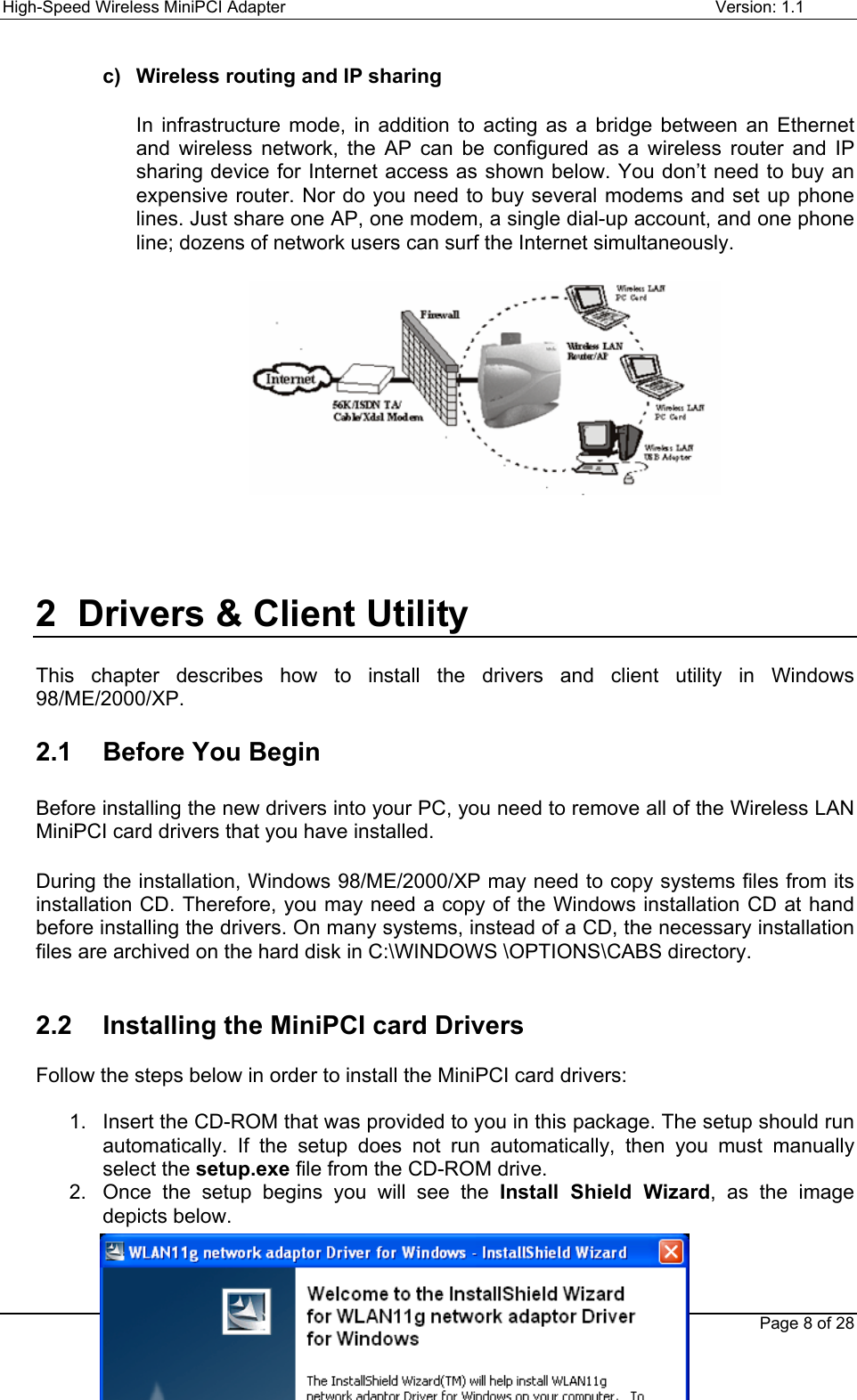 High-Speed Wireless MiniPCI Adapter Version: 1.1Page 8 of 28c)  Wireless routing and IP sharingIn infrastructure mode, in addition to acting as a bridge between an Ethernetand wireless network, the AP can be configured as a wireless router and IPsharing device for Internet access as shown below. You don’t need to buy anexpensive router. Nor do you need to buy several modems and set up phonelines. Just share one AP, one modem, a single dial-up account, and one phoneline; dozens of network users can surf the Internet simultaneously.2  Drivers &amp; Client UtilityThis chapter describes how to install the drivers and client utility in Windows98/ME/2000/XP.2.1  Before You BeginBefore installing the new drivers into your PC, you need to remove all of the Wireless LANMiniPCI card drivers that you have installed.During the installation, Windows 98/ME/2000/XP may need to copy systems files from itsinstallation CD. Therefore, you may need a copy of the Windows installation CD at handbefore installing the drivers. On many systems, instead of a CD, the necessary installationfiles are archived on the hard disk in C:\WINDOWS \OPTIONS\CABS directory.2.2  Installing the MiniPCI card DriversFollow the steps below in order to install the MiniPCI card drivers:1.  Insert the CD-ROM that was provided to you in this package. The setup should runautomatically. If the setup does not run automatically, then you must manuallyselect the setup.exe file from the CD-ROM drive.2.  Once the setup begins you will see the Install Shield Wizard, as the imagedepicts below.