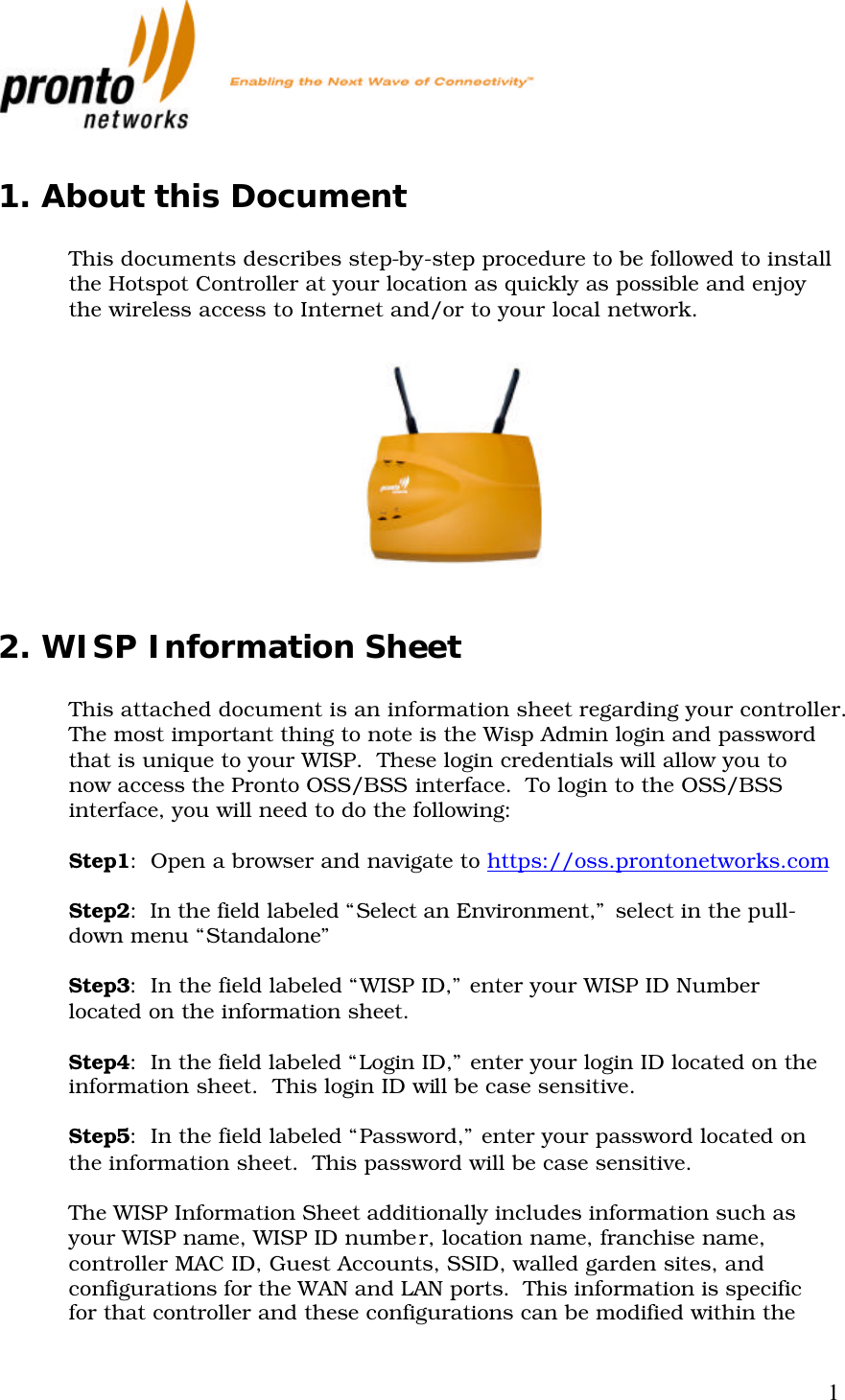           1 1. About this Document  This documents describes step-by-step procedure to be followed to install the Hotspot Controller at your location as quickly as possible and enjoy the wireless access to Internet and/or to your local network.    2. WISP Information Sheet    This attached document is an information sheet regarding your controller.  The most important thing to note is the Wisp Admin login and password that is unique to your WISP.  These login credentials will allow you to now access the Pronto OSS/BSS interface.  To login to the OSS/BSS interface, you will need to do the following:  Step1:  Open a browser and navigate to https://oss.prontonetworks.com  Step2:  In the field labeled “Select an Environment,” select in the pull-down menu “Standalone”  Step3:  In the field labeled “WISP ID,” enter your WISP ID Number located on the information sheet.  Step4:  In the field labeled “Login ID,” enter your login ID located on the information sheet.  This login ID will be case sensitive.  Step5:  In the field labeled “Password,” enter your password located on the information sheet.  This password will be case sensitive.  The WISP Information Sheet additionally includes information such as your WISP name, WISP ID number, location name, franchise name, controller MAC ID, Guest Accounts, SSID, walled garden sites, and configurations for the WAN and LAN ports.  This information is specific for that controller and these configurations can be modified within the 