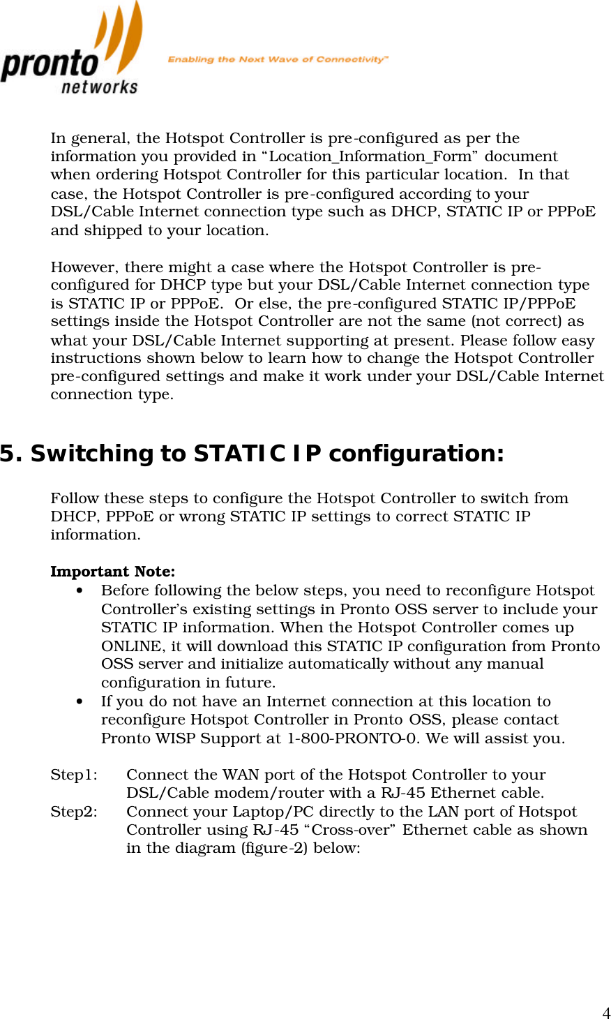           4  In general, the Hotspot Controller is pre-configured as per the information you provided in “Location_Information_Form” document when ordering Hotspot Controller for this particular location.  In that case, the Hotspot Controller is pre-configured according to your DSL/Cable Internet connection type such as DHCP, STATIC IP or PPPoE and shipped to your location.   However, there might a case where the Hotspot Controller is pre-configured for DHCP type but your DSL/Cable Internet connection type is STATIC IP or PPPoE.  Or else, the pre-configured STATIC IP/PPPoE settings inside the Hotspot Controller are not the same (not correct) as what your DSL/Cable Internet supporting at present. Please follow easy instructions shown below to learn how to change the Hotspot Controller pre-configured settings and make it work under your DSL/Cable Internet connection type.  5. Switching to STATIC IP configuration:  Follow these steps to configure the Hotspot Controller to switch from DHCP, PPPoE or wrong STATIC IP settings to correct STATIC IP information.  Important Note:  • Before following the below steps, you need to reconfigure Hotspot Controller’s existing settings in Pronto OSS server to include your STATIC IP information. When the Hotspot Controller comes up ONLINE, it will download this STATIC IP configuration from Pronto OSS server and initialize automatically without any manual configuration in future. • If you do not have an Internet connection at this location to reconfigure Hotspot Controller in Pronto OSS, please contact Pronto WISP Support at 1-800-PRONTO-0. We will assist you.  Step1: Connect the WAN port of the Hotspot Controller to your DSL/Cable modem/router with a RJ-45 Ethernet cable. Step2: Connect your Laptop/PC directly to the LAN port of Hotspot Controller using RJ-45 “Cross-over” Ethernet cable as shown in the diagram (figure-2) below:     