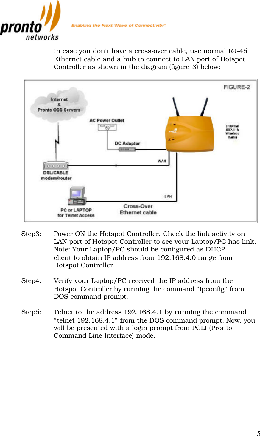           5  In case you don’t have a cross-over cable, use normal RJ-45 Ethernet cable and a hub to connect to LAN port of Hotspot Controller as shown in the diagram (figure-3) below:    Step3: Power ON the Hotspot Controller. Check the link activity on LAN port of Hotspot Controller to see your Laptop/PC has link. Note: Your Laptop/PC should be configured as DHCP  client to obtain IP address from 192.168.4.0 range from Hotspot Controller.  Step4: Verify your Laptop/PC received the IP address from the Hotspot Controller by running the command “ipconfig” from DOS command prompt.  Step5: Telnet to the address 192.168.4.1 by running the command “telnet 192.168.4.1” from the DOS command prompt. Now, you will be presented with a login prompt from PCLI (Pronto Command Line Interface) mode. 