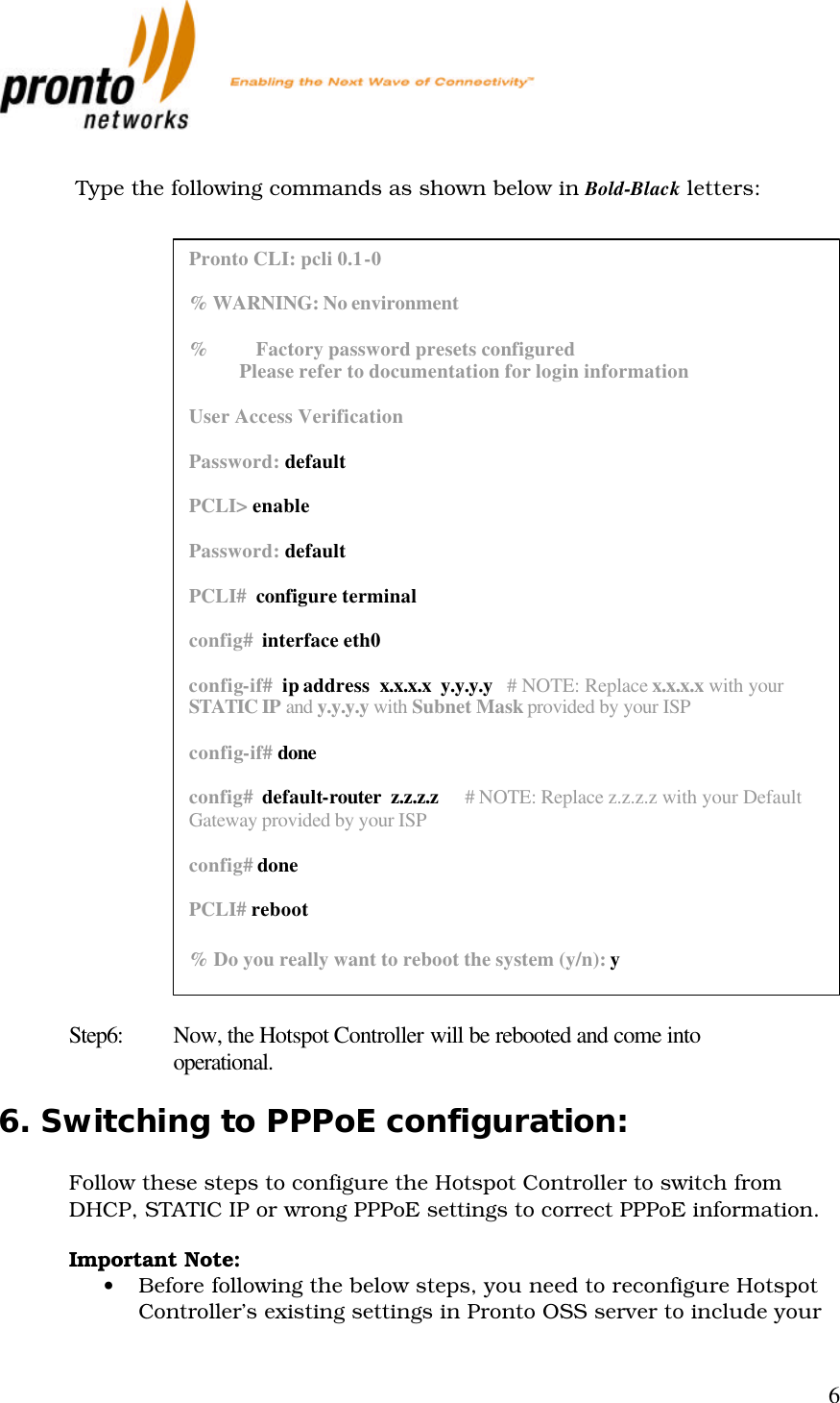           6   Type the following commands as shown below in Bold-Black letters:                                 Step6: Now, the Hotspot Controller will be rebooted and come into operational. 6. Switching to PPPoE configuration:  Follow these steps to configure the Hotspot Controller to switch from DHCP, STATIC IP or wrong PPPoE settings to correct PPPoE information.  Important Note:  • Before following the below steps, you need to reconfigure Hotspot Controller’s existing settings in Pronto OSS server to include your Pronto CLI: pcli 0.1-0  % WARNING: No environment  %          Factory password presets configured            Please refer to documentation for login information  User Access Verification  Password: default  PCLI&gt; enable  Password: default  PCLI#  configure terminal  config#  interface eth0  config-if#  ip address  x.x.x.x  y.y.y.y   # NOTE: Replace x.x.x.x with your STATIC IP and y.y.y.y with Subnet Mask provided by your ISP  config-if# done  config#  default-router  z.z.z.z      # NOTE: Replace z.z.z.z with your Default Gateway provided by your ISP  config# done  PCLI# reboot  % Do you really want to reboot the system (y/n): y  