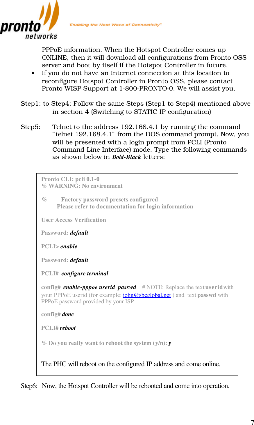           7 PPPoE information. When the Hotspot Controller comes up ONLINE, then it will download all configurations from Pronto OSS server and boot by itself if the Hotspot Controller in future. • If you do not have an Internet connection at this location to reconfigure Hotspot Controller in Pronto OSS, please contact Pronto WISP Support at 1-800-PRONTO-0. We will assist you.  Step1: to Step4: Follow the same Steps (Step1 to Step4) mentioned above in section 4 (Switching to STATIC IP configuration)  Step5: Telnet to the address 192.168.4.1 by running the command “telnet 192.168.4.1” from the DOS command prompt. Now, you will be presented with a login prompt from PCLI (Pronto Command Line Interface) mode. Type the following commands as shown below in Bold-Black letters:                              Step6: Now, the Hotspot Controller will be rebooted and come into operation.  Pronto CLI: pcli 0.1-0 % WARNING: No environment  %          Factory password presets configured            Please refer to documentation for login information  User Access Verification  Password: default  PCLI&gt; enable  Password: default  PCLI#  configure terminal  config#  enable-pppoe userid  passwd    # NOTE: Replace the text userid with your PPPoE userid (for example: john@sbcglobal.net ) and  text passwd with PPPoE password provided by your ISP  config# done  PCLI# reboot  % Do you really want to reboot the system (y/n): y   The PHC will reboot on the configured IP address and come online.  