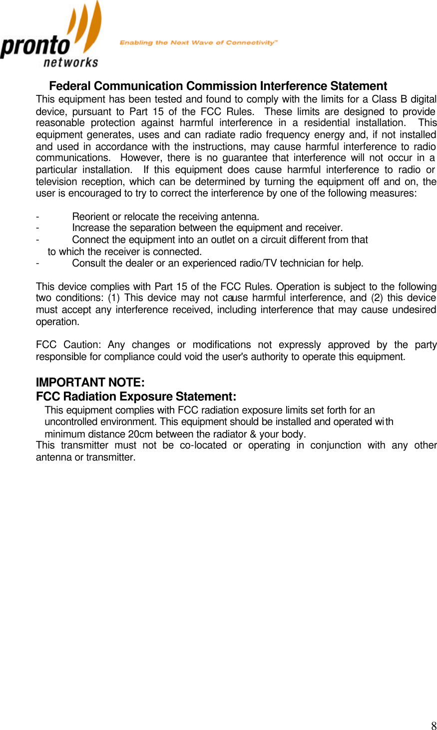           8 Federal Communication Commission Interference Statement This equipment has been tested and found to comply with the limits for a Class B digital device, pursuant to Part 15 of the FCC Rules.  These limits are designed to provide reasonable protection against harmful interference in a residential installation.  This equipment generates, uses and can radiate radio frequency energy and, if not installed and used in accordance with the instructions, may cause harmful interference to radio communications.  However, there is no guarantee that interference will not occur in a particular installation.  If this equipment does cause harmful interference to radio or television reception, which can be determined by turning the equipment off and on, the user is encouraged to try to correct the interference by one of the following measures:  - Reorient or relocate the receiving antenna. - Increase the separation between the equipment and receiver. - Connect the equipment into an outlet on a circuit different from that to which the receiver is connected. - Consult the dealer or an experienced radio/TV technician for help.  This device complies with Part 15 of the FCC Rules. Operation is subject to the following two conditions: (1) This device may not cause harmful interference, and (2) this device must accept any interference received, including interference that may cause undesired operation.  FCC Caution: Any changes or modifications not expressly approved by the party responsible for compliance could void the user&apos;s authority to operate this equipment.  IMPORTANT NOTE: FCC Radiation Exposure Statement: This equipment complies with FCC radiation exposure limits set forth for an uncontrolled environment. This equipment should be installed and operated with minimum distance 20cm between the radiator &amp; your body. This transmitter must not be co-located or operating in conjunction with any other antenna or transmitter.  