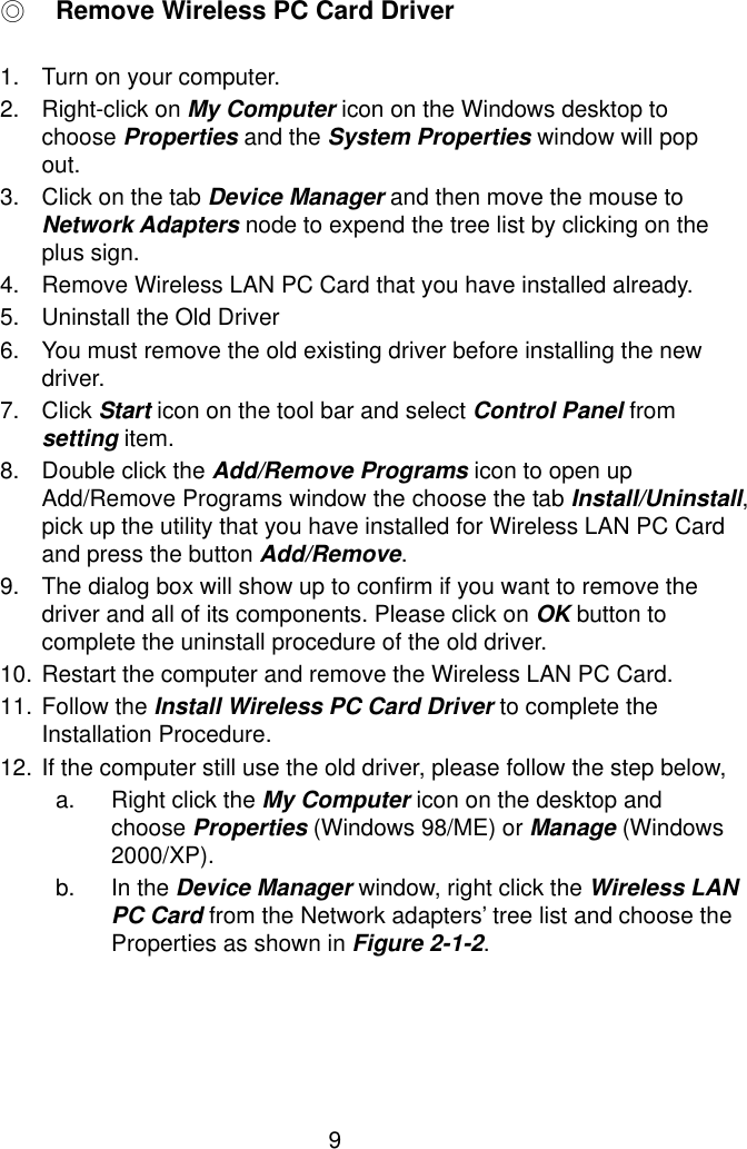  9 ◎ Remove Wireless PC Card Driver  1.  Turn on your computer. 2. Right-click on My Computer icon on the Windows desktop to choose Properties and the System Properties window will pop out. 3.  Click on the tab Device Manager and then move the mouse to Network Adapters node to expend the tree list by clicking on the plus sign. 4.  Remove Wireless LAN PC Card that you have installed already. 5.  Uninstall the Old Driver 6.  You must remove the old existing driver before installing the new driver. 7. Click Start icon on the tool bar and select Control Panel from setting item. 8.  Double click the Add/Remove Programs icon to open up Add/Remove Programs window the choose the tab Install/Uninstall, pick up the utility that you have installed for Wireless LAN PC Card and press the button Add/Remove. 9.  The dialog box will show up to confirm if you want to remove the driver and all of its components. Please click on OK button to complete the uninstall procedure of the old driver. 10. Restart the computer and remove the Wireless LAN PC Card. 11. Follow the Install Wireless PC Card Driver to complete the Installation Procedure. 12. If the computer still use the old driver, please follow the step below, a.  Right click the My Computer icon on the desktop and choose Properties (Windows 98/ME) or Manage (Windows 2000/XP). b. In the Device Manager window, right click the Wireless LAN PC Card from the Network adapters’ tree list and choose the Properties as shown in Figure 2-1-2. 