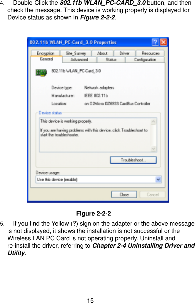  15 4. Double-Click the 802.11b WLAN_PC-CARD_3.0 button, and then check the message. This device is working properly is displayed for Device status as shown in Figure 2-2-2.                     Figure 2-2-2 5. If you find the Yellow (?) sign on the adapter or the above message is not displayed, it shows the installation is not successful or the Wireless LAN PC Card is not operating properly. Uninstall and re-install the driver, referring to Chapter 2-4 Uninstalling Driver and Utility.  