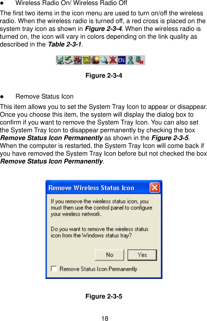  18 ! Wireless Radio On/ Wireless Radio Off The first two items in the icon menu are used to turn on/off the wireless radio. When the wireless radio is turned off, a red cross is placed on the system tray icon as shown in Figure 2-3-4. When the wireless radio is turned on, the icon will vary in colors depending on the link quality as described in the Table 2-3-1.   Figure 2-3-4  ! Remove Status Icon This item allows you to set the System Tray Icon to appear or disappear. Once you choose this item, the system will display the dialog box to confirm if you want to remove the System Tray Icon. You can also set the System Tray Icon to disappear permanently by checking the box Remove Status Icon Permanently as shown in the Figure 2-3-5. When the computer is restarted, the System Tray Icon will come back if you have removed the System Tray Icon before but not checked the box Remove Status Icon Permanently.             Figure 2-3-5 