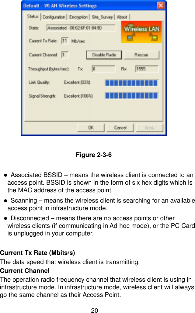  20                Figure 2-3-6  !  Associated BSSID – means the wireless client is connected to an access point. BSSID is shown in the form of six hex digits which is the MAC address of the access point. !  Scanning – means the wireless client is searching for an available access point in infrastructure mode. !  Disconnected – means there are no access points or other wireless clients (if communicating in Ad-hoc mode), or the PC Card is unplugged in your computer.   Current Tx Rate (Mbits/s)   The data speed that wireless client is transmitting. Current Channel   The operation radio frequency channel that wireless client is using in infrastructure mode. In infrastructure mode, wireless client will always go the same channel as their Access Point. 