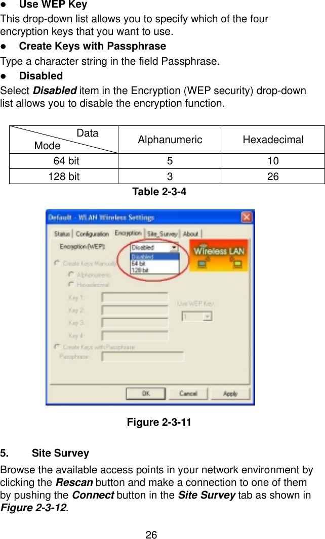  26! Use WEP Key This drop-down list allows you to specify which of the four encryption keys that you want to use. ! Create Keys with Passphrase Type a character string in the field Passphrase. ! Disabled Select Disabled item in the Encryption (WEP security) drop-down list allows you to disable the encryption function.  Data    Mode  Alphanumeric Hexadecimal  64 bit  5  10 128 bit  3  26 Table 2-3-4                Figure 2-3-11  5. Site Survey Browse the available access points in your network environment by clicking the Rescan button and make a connection to one of them by pushing the Connect button in the Site Survey tab as shown in Figure 2-3-12. 