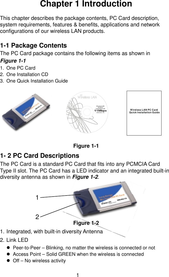  1Chapter 1 Introduction  This chapter describes the package contents, PC Card description, system requirements, features &amp; benefits, applications and network configurations of our wireless LAN products.  1-1 Package Contents The PC Card package contains the following items as shown in   Figure 1-1 1.  One PC Card 2.  One Installation CD 3.  One Quick Installation Guide Figure 1-1 1- 2 PC Card Descriptions The PC Card is a standard PC Card that fits into any PCMCIA Card Type II slot. The PC Card has a LED indicator and an integrated built-in diversity antenna as shown in Figure 1-2.       Figure 1-2 1. Integrated, with built-in diversity Antenna 2. Link LED !  Peer-to-Peer – Blinking, no matter the wireless is connected or not !  Access Point – Solid GREEN when the wireless is connected !  Off – No wireless activity Wireless LAN PC CardQuick Installation GuideWi rel ess LAN  PC Ca rdInstal lation CDIEEE 802.11b12