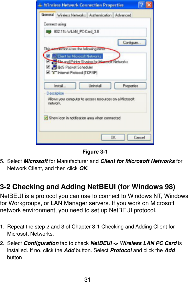  31                  Figure 3-1 5. Select Microsoft for Manufacturer and Client for Microsoft Networks for Network Client, and then click OK.  3-2 Checking and Adding NetBEUI (for Windows 98) NetBEUI is a protocol you can use to connect to Windows NT, Windows for Workgroups, or LAN Manager servers. If you work on Microsoft network environment, you need to set up NetBEUI protocol.  1.  Repeat the step 2 and 3 of Chapter 3-1 Checking and Adding Client for Microsoft Networks. 2. Select Configuration tab to check NetBEUI -&gt; Wireless LAN PC Card is installed. If no, click the Add button. Select Protocol and click the Add button. 