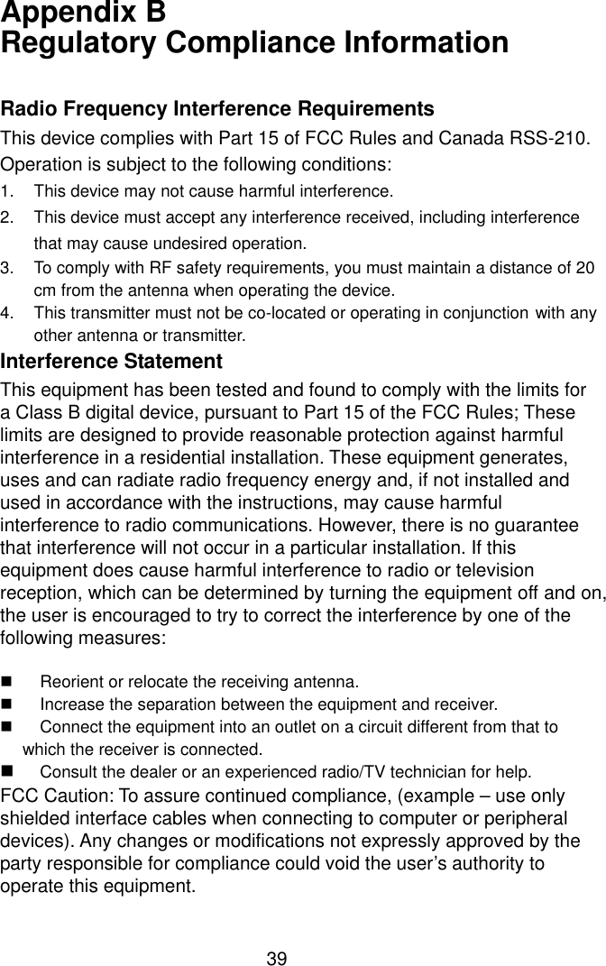  39Appendix B   Regulatory Compliance Information  Radio Frequency Interference Requirements This device complies with Part 15 of FCC Rules and Canada RSS-210. Operation is subject to the following conditions: 1.  This device may not cause harmful interference. 2.  This device must accept any interference received, including interference    that may cause undesired operation. 3.  To comply with RF safety requirements, you must maintain a distance of 20   cm from the antenna when operating the device.   4.  This transmitter must not be co-located or operating in conjunction with any  other antenna or transmitter. Interference Statement This equipment has been tested and found to comply with the limits for a Class B digital device, pursuant to Part 15 of the FCC Rules; These limits are designed to provide reasonable protection against harmful interference in a residential installation. These equipment generates, uses and can radiate radio frequency energy and, if not installed and used in accordance with the instructions, may cause harmful interference to radio communications. However, there is no guarantee that interference will not occur in a particular installation. If this equipment does cause harmful interference to radio or television reception, which can be determined by turning the equipment off and on, the user is encouraged to try to correct the interference by one of the following measures:  $  Reorient or relocate the receiving antenna. $  Increase the separation between the equipment and receiver. $  Connect the equipment into an outlet on a circuit different from that to which the receiver is connected. $ Consult the dealer or an experienced radio/TV technician for help. FCC Caution: To assure continued compliance, (example – use only shielded interface cables when connecting to computer or peripheral devices). Any changes or modifications not expressly approved by the party responsible for compliance could void the user’s authority to operate this equipment. 