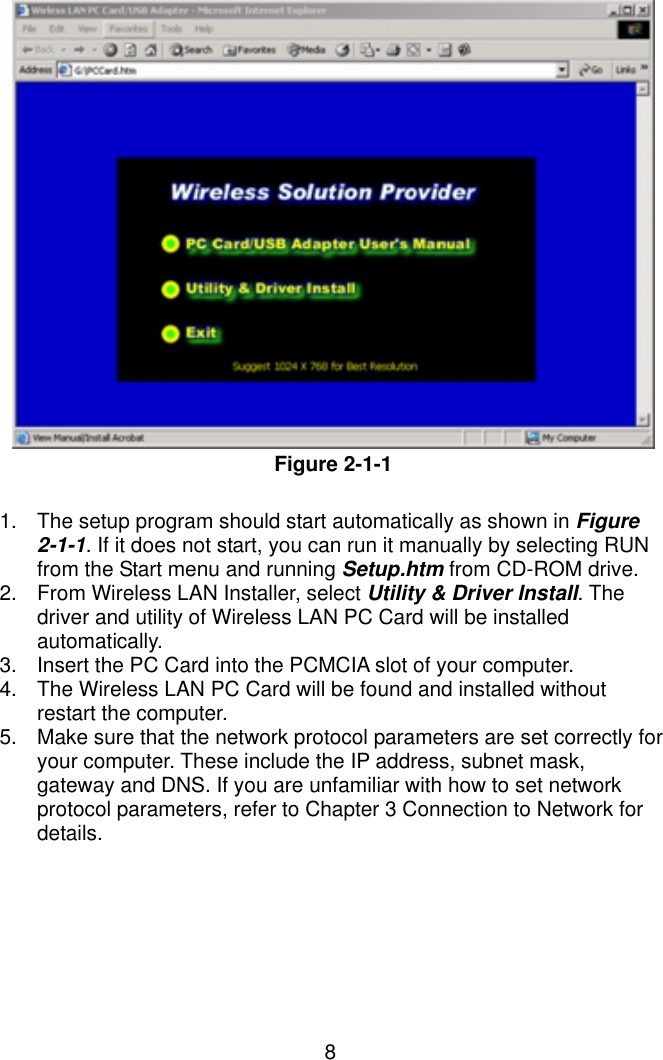  8              Figure 2-1-1  1.  The setup program should start automatically as shown in Figure 2-1-1. If it does not start, you can run it manually by selecting RUN from the Start menu and running Setup.htm from CD-ROM drive.   2.  From Wireless LAN Installer, select Utility &amp; Driver Install. The driver and utility of Wireless LAN PC Card will be installed automatically. 3.  Insert the PC Card into the PCMCIA slot of your computer. 4.  The Wireless LAN PC Card will be found and installed without restart the computer. 5.  Make sure that the network protocol parameters are set correctly for your computer. These include the IP address, subnet mask, gateway and DNS. If you are unfamiliar with how to set network protocol parameters, refer to Chapter 3 Connection to Network for details. 