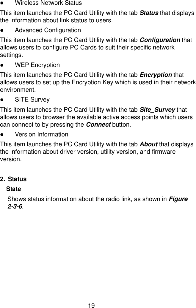  19 ! Wireless Network Status This item launches the PC Card Utility with the tab Status that displays the information about link status to users. ! Advanced Configuration This item launches the PC Card Utility with the tab Configuration that allows users to configure PC Cards to suit their specific network settings. ! WEP Encryption This item launches the PC Card Utility with the tab Encryption that allows users to set up the Encryption Key which is used in their network environment. ! SITE Survey This item launches the PC Card Utility with the tab Site_Survey that allows users to browser the available active access points which users can connect to by pressing the Connect button. ! Version Information This item launches the PC Card Utility with the tab About that displays the information about driver version, utility version, and firmware version.  2. Status State  Shows status information about the radio link, as shown in Figure 2-3-6. 