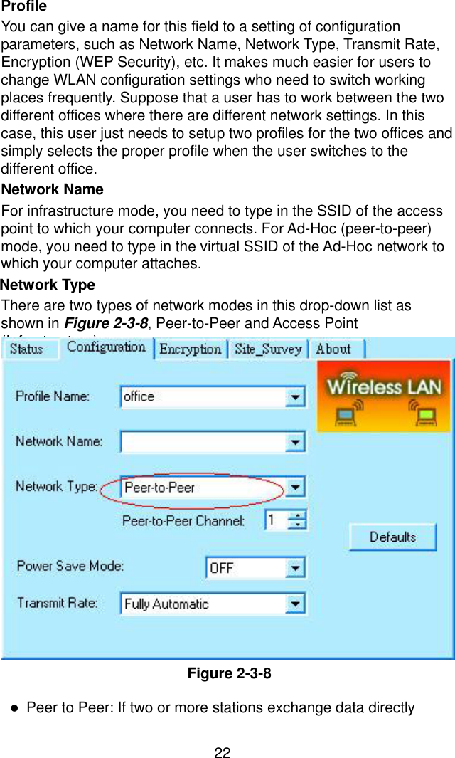 22Profile You can give a name for this field to a setting of configuration parameters, such as Network Name, Network Type, Transmit Rate, Encryption (WEP Security), etc. It makes much easier for users to change WLAN configuration settings who need to switch working places frequently. Suppose that a user has to work between the two different offices where there are different network settings. In this case, this user just needs to setup two profiles for the two offices and simply selects the proper profile when the user switches to the different office. Network Name For infrastructure mode, you need to type in the SSID of the access point to which your computer connects. For Ad-Hoc (peer-to-peer) mode, you need to type in the virtual SSID of the Ad-Hoc network to which your computer attaches. Network Type   There are two types of network modes in this drop-down list as shown in Figure 2-3-8, Peer-to-Peer and Access Point (Infrastructure).                Figure 2-3-8  !  Peer to Peer: If two or more stations exchange data directly 