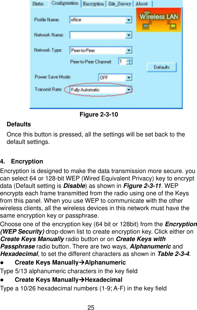  25            Figure 2-3-10 Defaults Once this button is pressed, all the settings will be set back to the default settings.  4.  Encryption Encryption is designed to make the data transmission more secure. you can select 64 or 128-bit WEP (Wired Equivalent Privacy) key to encrypt data (Default setting is Disable) as shown in Figure 2-3-11. WEP encrypts each frame transmitted from the radio using one of the Keys from this panel. When you use WEP to communicate with the other wireless clients, all the wireless devices in this network must have the same encryption key or passphrase. Choose one of the encryption key (64 bit or 128bit) from the Encryption (WEP Security) drop-down list to create encryption key. Click either on Create Keys Manually radio button or on Create Keys with Passphrase radio button. There are two ways, Alphanumeric and Hexadecimal, to set the different characters as shown in Table 2-3-4. ! Create Keys Manually&quot;&quot;&quot;&quot;Alphanumeric Type 5/13 alphanumeric characters in the key field ! Create Keys Manually&quot;&quot;&quot;&quot;Hexadecimal Type a 10/26 hexadecimal numbers (1-9; A-F) in the key field 