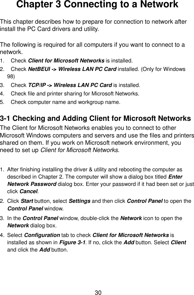  30  Chapter 3 Connecting to a Network  This chapter describes how to prepare for connection to network after install the PC Card drivers and utility.  The following is required for all computers if you want to connect to a network. 1. Check Client for Microsoft Networks is installed. 2. Check NetBEUI -&gt; Wireless LAN PC Card installed. (Only for Windows 98) 3. Check TCP/IP -&gt; Wireless LAN PC Card is installed. 4.  Check file and printer sharing for Microsoft Networks. 5.  Check computer name and workgroup name.  3-1 Checking and Adding Client for Microsoft Networks The Client for Microsoft Networks enables you to connect to other Microsoft Windows computers and servers and use the files and printers shared on them. If you work on Microsoft network environment, you need to set up Client for Microsoft Networks.  1.  After finishing installing the driver &amp; utility and rebooting the computer as described in Chapter 2. The computer will show a dialog box titled Enter Network Password dialog box. Enter your password if it had been set or just click Cancel. 2. Click Start button, select Settings and then click Control Panel to open the Control Panel window. 3. In the Control Panel window, double-click the Network icon to open the Network dialog box. 4. Select Configuration tab to check Client for Microsoft Networks is installed as shown in Figure 3-1. If no, click the Add button. Select Client and click the Add button.   