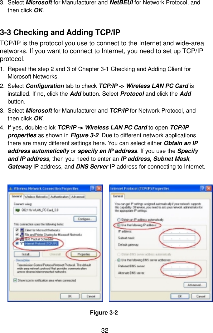  323. Select Microsoft for Manufacturer and NetBEUI for Network Protocol, and then click OK.   3-3 Checking and Adding TCP/IP TCP/IP is the protocol you use to connect to the Internet and wide-area networks. If you want to connect to Internet, you need to set up TCP/IP protocol. 1.  Repeat the step 2 and 3 of Chapter 3-1 Checking and Adding Client for Microsoft Networks. 2. Select Configuration tab to check TCP/IP -&gt; Wireless LAN PC Card is installed. If no, click the Add button. Select Protocol and click the Add button. 3. Select Microsoft for Manufacturer and TCP/IP for Network Protocol, and then click OK. 4.  If yes, double-click TCP/IP -&gt; Wireless LAN PC Card to open TCP/IP properties as shown in Figure 3-2. Due to different network applications there are many different settings here. You can select either Obtain an IP address automatically or specify an IP address. If you use the Specify and IP address, then you need to enter an IP address, Subnet Mask, Gateway IP address, and DNS Server IP address for connecting to Internet.                Figure 3-2 