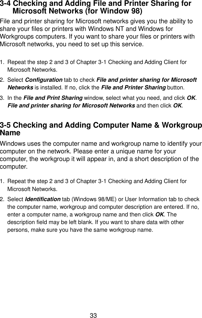  33 3-4 Checking and Adding File and Printer Sharing for Microsoft Networks (for Window 98) File and printer sharing for Microsoft networks gives you the ability to share your files or printers with Windows NT and Windows for Workgroups computers. If you want to share your files or printers with Microsoft networks, you need to set up this service.  1.  Repeat the step 2 and 3 of Chapter 3-1 Checking and Adding Client for Microsoft Networks. 2. Select Configuration tab to check File and printer sharing for Microsoft Networks is installed. If no, click the File and Printer Sharing button. 3. In the File and Print Sharing window, select what you need, and click OK. File and printer sharing for Microsoft Networks and then click OK.  3-5 Checking and Adding Computer Name &amp; Workgroup Name Windows uses the computer name and workgroup name to identify your computer on the network. Please enter a unique name for your computer, the workgroup it will appear in, and a short description of the computer.  1.  Repeat the step 2 and 3 of Chapter 3-1 Checking and Adding Client for Microsoft Networks. 2. Select Identification tab (Windows 98/ME) or User Information tab to check the computer name, workgroup and computer description are entered. If no, enter a computer name, a workgroup name and then click OK. The description field may be left blank. If you want to share data with other persons, make sure you have the same workgroup name.       