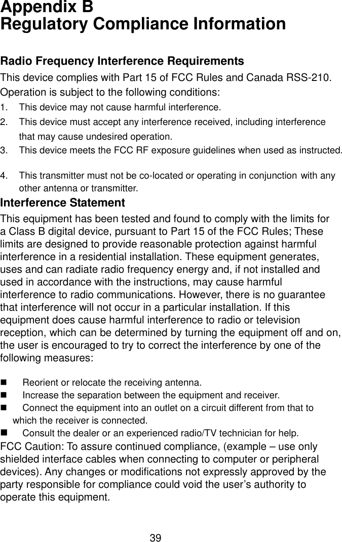  39Appendix B   Regulatory Compliance Information  Radio Frequency Interference Requirements This device complies with Part 15 of FCC Rules and Canada RSS-210. Operation is subject to the following conditions: 1.  This device may not cause harmful interference. 2. This device must accept any interference received, including interference   that may cause undesired operation. 3. This device meets the FCC RF exposure guidelines when used as instructed.  4. This transmitter must not be co-located or operating in conjunction with any  other antenna or transmitter. Interference Statement This equipment has been tested and found to comply with the limits for a Class B digital device, pursuant to Part 15 of the FCC Rules; These limits are designed to provide reasonable protection against harmful interference in a residential installation. These equipment generates, uses and can radiate radio frequency energy and, if not installed and used in accordance with the instructions, may cause harmful interference to radio communications. However, there is no guarantee that interference will not occur in a particular installation. If this equipment does cause harmful interference to radio or television reception, which can be determined by turning the equipment off and on, the user is encouraged to try to correct the interference by one of the following measures:  $  Reorient or relocate the receiving antenna. $  Increase the separation between the equipment and receiver. $  Connect the equipment into an outlet on a circuit different from that to which the receiver is connected. $ Consult the dealer or an experienced radio/TV technician for help. FCC Caution: To assure continued compliance, (example – use only shielded interface cables when connecting to computer or peripheral devices). Any changes or modifications not expressly approved by the party responsible for compliance could void the user’s authority to operate this equipment. 