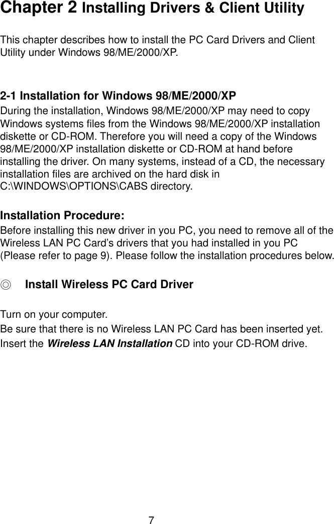  7 Chapter 2 Installing Drivers &amp; Client Utility  This chapter describes how to install the PC Card Drivers and Client Utility under Windows 98/ME/2000/XP.   2-1 Installation for Windows 98/ME/2000/XP During the installation, Windows 98/ME/2000/XP may need to copy Windows systems files from the Windows 98/ME/2000/XP installation diskette or CD-ROM. Therefore you will need a copy of the Windows 98/ME/2000/XP installation diskette or CD-ROM at hand before installing the driver. On many systems, instead of a CD, the necessary installation files are archived on the hard disk in C:\WINDOWS\OPTIONS\CABS directory.  Installation Procedure: Before installing this new driver in you PC, you need to remove all of the Wireless LAN PC Card’s drivers that you had installed in you PC (Please refer to page 9). Please follow the installation procedures below.  ◎ Install Wireless PC Card Driver  Turn on your computer. Be sure that there is no Wireless LAN PC Card has been inserted yet. Insert the Wireless LAN Installation CD into your CD-ROM drive.  