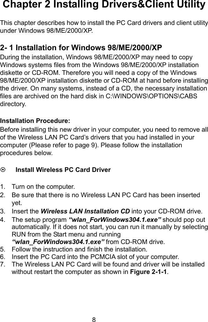  8 Chapter 2 Installing Drivers&amp;Client Utility  This chapter describes how to install the PC Card drivers and client utility under Windows 98/ME/2000/XP.  2- 1 Installation for Windows 98/ME/2000/XP During the installation, Windows 98/ME/2000/XP may need to copy Windows systems files from the Windows 98/ME/2000/XP installation diskette or CD-ROM. Therefore you will need a copy of the Windows 98/ME/2000/XP installation diskette or CD-ROM at hand before installing the driver. On many systems, instead of a CD, the necessary installation files are archived on the hard disk in C:\WINDOWS\OPTIONS\CABS directory.  Installation Procedure: Before installing this new driver in your computer, you need to remove all of the Wireless LAN PC Card’s drivers that you had installed in your computer (Please refer to page 9). Please follow the installation procedures below.  ~ Install Wireless PC Card Driver  1.  Turn on the computer. 2.  Be sure that there is no Wireless LAN PC Card has been inserted yet. 3. Insert the Wireless LAN Installation CD into your CD-ROM drive. 4.  The setup program “wlan_ForWindows304.1.exe” should pop out automatically. If it does not start, you can run it manually by selecting RUN from the Start menu and running “wlan_ForWindows304.1.exe” from CD-ROM drive.   5.  Follow the instruction and finish the installation. 6.  Insert the PC Card into the PCMCIA slot of your computer. 7.  The Wireless LAN PC Card will be found and driver will be installed without restart the computer as shown in Figure 2-1-1.     