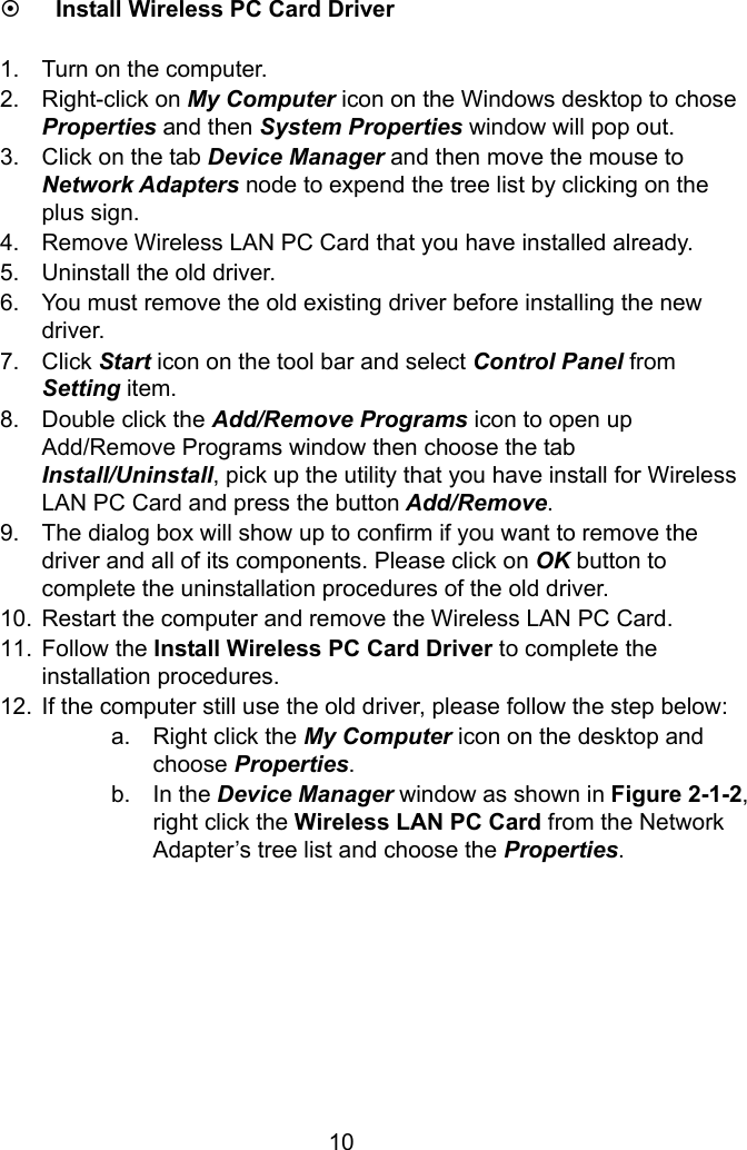  10 ~ Install Wireless PC Card Driver  1.  Turn on the computer. 2. Right-click on My Computer icon on the Windows desktop to chose Properties and then System Properties window will pop out. 3.  Click on the tab Device Manager and then move the mouse to Network Adapters node to expend the tree list by clicking on the plus sign. 4.  Remove Wireless LAN PC Card that you have installed already. 5.  Uninstall the old driver. 6.  You must remove the old existing driver before installing the new driver. 7. Click Start icon on the tool bar and select Control Panel from Setting item. 8.  Double click the Add/Remove Programs icon to open up Add/Remove Programs window then choose the tab Install/Uninstall, pick up the utility that you have install for Wireless LAN PC Card and press the button Add/Remove. 9.  The dialog box will show up to confirm if you want to remove the driver and all of its components. Please click on OK button to complete the uninstallation procedures of the old driver. 10.  Restart the computer and remove the Wireless LAN PC Card. 11. Follow the Install Wireless PC Card Driver to complete the installation procedures. 12.  If the computer still use the old driver, please follow the step below: a.  Right click the My Computer icon on the desktop and choose Properties.  b. In the Device Manager window as shown in Figure 2-1-2, right click the Wireless LAN PC Card from the Network Adapter’s tree list and choose the Properties.        