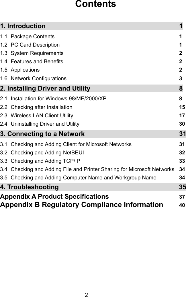  2  Contents  1. Introduction    1 1.1 Package Contents  1 1.2  PC Card Description  1 1.3 System Requirements  2 1.4 Features and Benefits  2 1.5 Applications  2 1.6 Network Configurations  3 2. Installing Driver and Utility  8 2.1  Installation for Windows 98/ME/2000/XP  8  2.2 Checking after Installation  15 2.3  Wireless LAN Client Utility  17 2.4  Uninstalling Driver and Utility  30 3. Connecting to a Network  31 3.1   Checking and Adding Client for Microsoft Networks  31 3.2   Checking and Adding NetBEUI  32 3.3  Checking and Adding TCP/IP  33 3.4  Checking and Adding File and Printer Sharing for Microsoft Networks  34 3.5 Checking and Adding Computer Name and Workgroup Name         34 4. Troubleshooting  35Appendix A Product Specifications  37 Appendix B Regulatory Compliance Information  40 