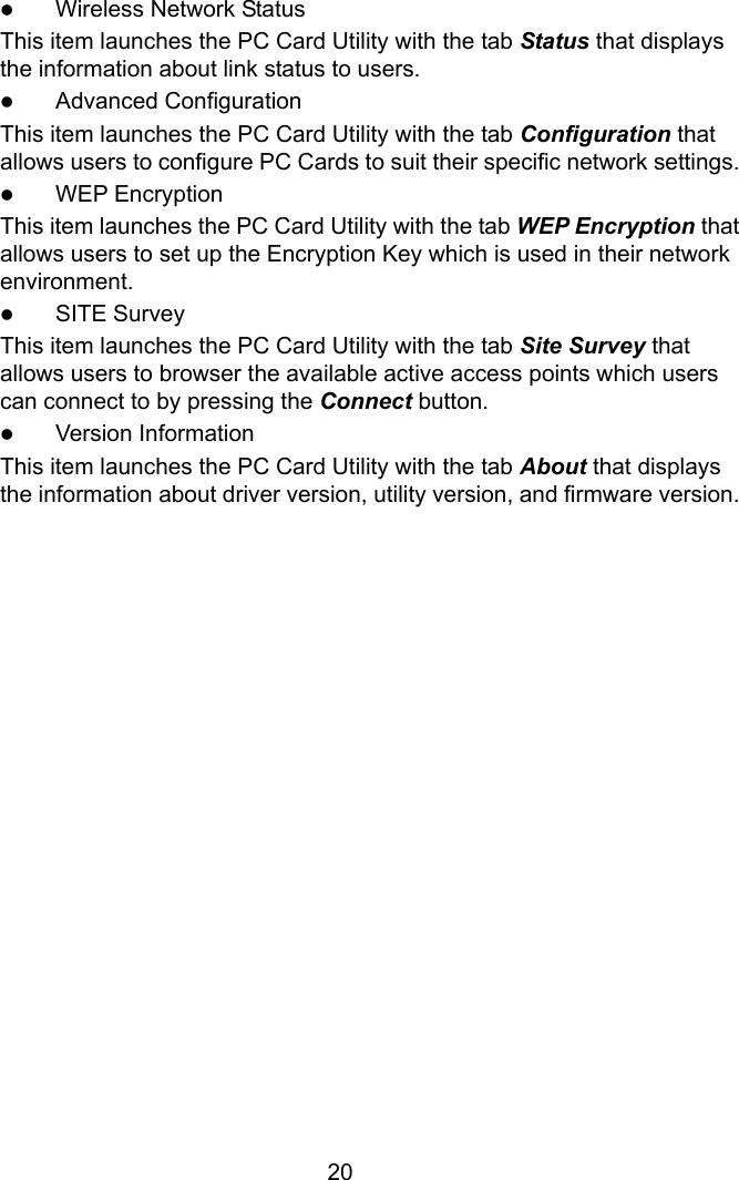  20z Wireless Network Status This item launches the PC Card Utility with the tab Status that displays the information about link status to users. z Advanced Configuration This item launches the PC Card Utility with the tab Configuration that allows users to configure PC Cards to suit their specific network settings. z WEP Encryption This item launches the PC Card Utility with the tab WEP Encryption that allows users to set up the Encryption Key which is used in their network environment. z SITE Survey This item launches the PC Card Utility with the tab Site Survey that allows users to browser the available active access points which users can connect to by pressing the Connect button. z Version Information This item launches the PC Card Utility with the tab About that displays the information about driver version, utility version, and firmware version.                    