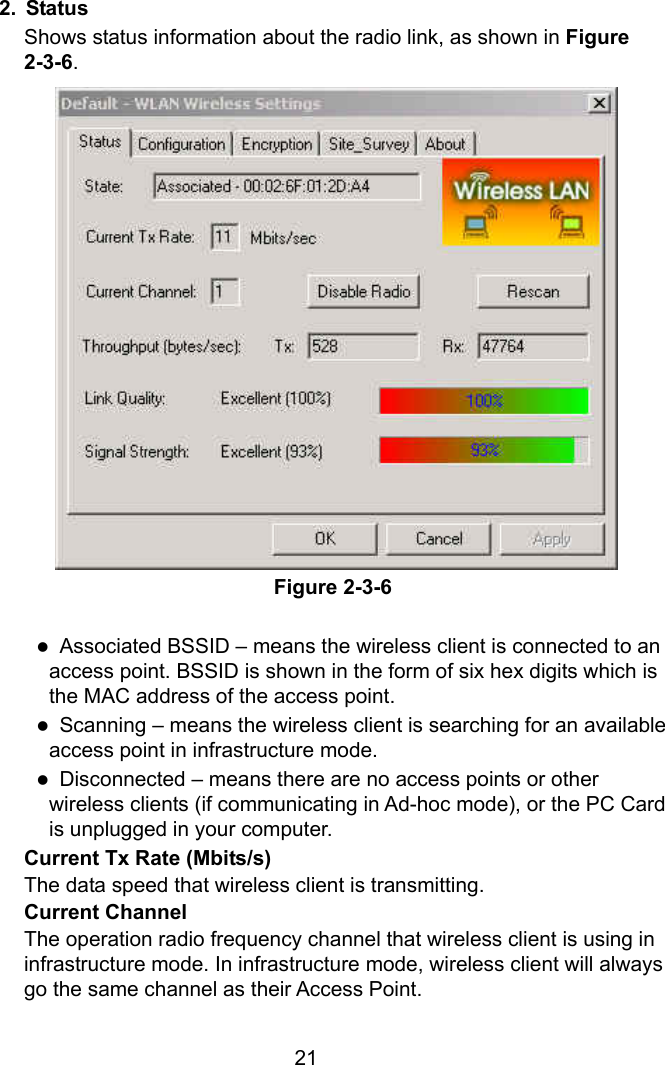  212. Status Shows status information about the radio link, as shown in Figure 2-3-6.                  Figure 2-3-6  z  Associated BSSID – means the wireless client is connected to an access point. BSSID is shown in the form of six hex digits which is the MAC address of the access point. z  Scanning – means the wireless client is searching for an available access point in infrastructure mode. z  Disconnected – means there are no access points or other wireless clients (if communicating in Ad-hoc mode), or the PC Card is unplugged in your computer.  Current Tx Rate (Mbits/s)   The data speed that wireless client is transmitting. Current Channel   The operation radio frequency channel that wireless client is using in infrastructure mode. In infrastructure mode, wireless client will always go the same channel as their Access Point. 