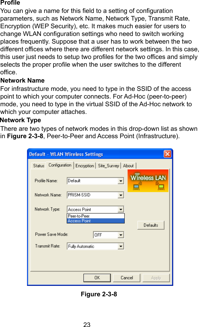  23Profile You can give a name for this field to a setting of configuration parameters, such as Network Name, Network Type, Transmit Rate, Encryption (WEP Security), etc. It makes much easier for users to change WLAN configuration settings who need to switch working places frequently. Suppose that a user has to work between the two different offices where there are different network settings. In this case, this user just needs to setup two profiles for the two offices and simply selects the proper profile when the user switches to the different office. Network Name For infrastructure mode, you need to type in the SSID of the access point to which your computer connects. For Ad-Hoc (peer-to-peer) mode, you need to type in the virtual SSID of the Ad-Hoc network to which your computer attaches. Network Type   There are two types of network modes in this drop-down list as shown in Figure 2-3-8, Peer-to-Peer and Access Point (Infrastructure).                   Figure 2-3-8  