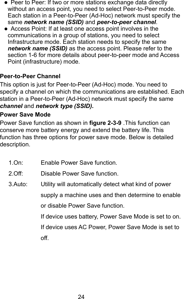  24 z  Peer to Peer: If two or more stations exchange data directly without an access point, you need to select Peer-to-Peer mode. Each station in a Peer-to-Peer (Ad-Hoc) network must specify the same network name (SSID) and peer-to-peer channel. z  Access Point: If at least one access point involves in the communications in a group of stations, you need to select Infrastructure mode. Each station needs to specify the same network name (SSID) as the access point. Please refer to the section 1-6 for more details about peer-to-peer mode and Access Point (infrastructure) mode.  Peer-to-Peer Channel This option is just for Peer-to-Peer (Ad-Hoc) mode. You need to specify a channel on which the communications are established. Each station in a Peer-to-Peer (Ad-Hoc) network must specify the same channel and network type (SSID). Power Save Mode Power Save function as shown in figure 2-3-9 .This function can conserve more battery energy and extend the battery life. This function has three options for power save mode. Below is detailed description.   1.On:  Enable Power Save function. 2.Off:  Disable Power Save function. 3.Auto:  Utility will automatically detect what kind of power supply a machine uses and then determine to enable or disable Power Save function.   If device uses battery, Power Save Mode is set to on. If device uses AC Power, Power Save Mode is set to off. 