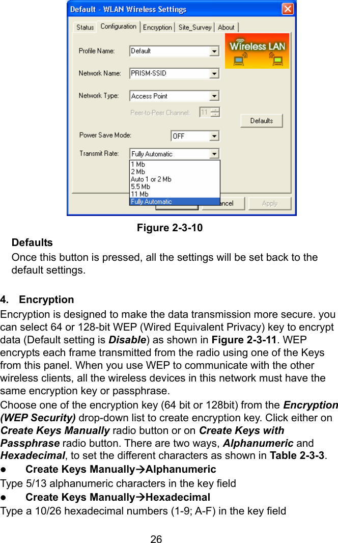  26               Figure 2-3-10 Defaults Once this button is pressed, all the settings will be set back to the default settings.  4.  Encryption Encryption is designed to make the data transmission more secure. you can select 64 or 128-bit WEP (Wired Equivalent Privacy) key to encrypt data (Default setting is Disable) as shown in Figure 2-3-11. WEP encrypts each frame transmitted from the radio using one of the Keys from this panel. When you use WEP to communicate with the other wireless clients, all the wireless devices in this network must have the same encryption key or passphrase. Choose one of the encryption key (64 bit or 128bit) from the Encryption (WEP Security) drop-down list to create encryption key. Click either on Create Keys Manually radio button or on Create Keys with Passphrase radio button. There are two ways, Alphanumeric and Hexadecimal, to set the different characters as shown in Table 2-3-3. z Create Keys ManuallyÆAlphanumeric Type 5/13 alphanumeric characters in the key field z Create Keys ManuallyÆHexadecimal Type a 10/26 hexadecimal numbers (1-9; A-F) in the key field 